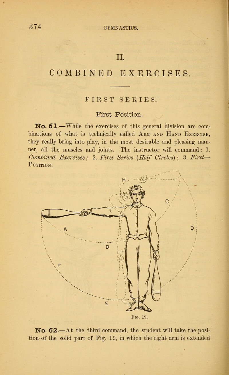 II COMBINED EXERCISES. FIRST SERIES, First Position. No. 61.—While the exercises of this general division are com- binations of what is technically called Arm and Hand Exercise, they really bring into play, in the most desirable and pleasing man- ner, all the muscles and joints. The instructor will command: 1. Combined Exercises; 2. First Series (Half Circles) ; 3. First— Position. H D Fig. 19. No. 62.—At the third command, the student will take the posi- tion of the solid part of Fig. 19, in which the right arm is extended