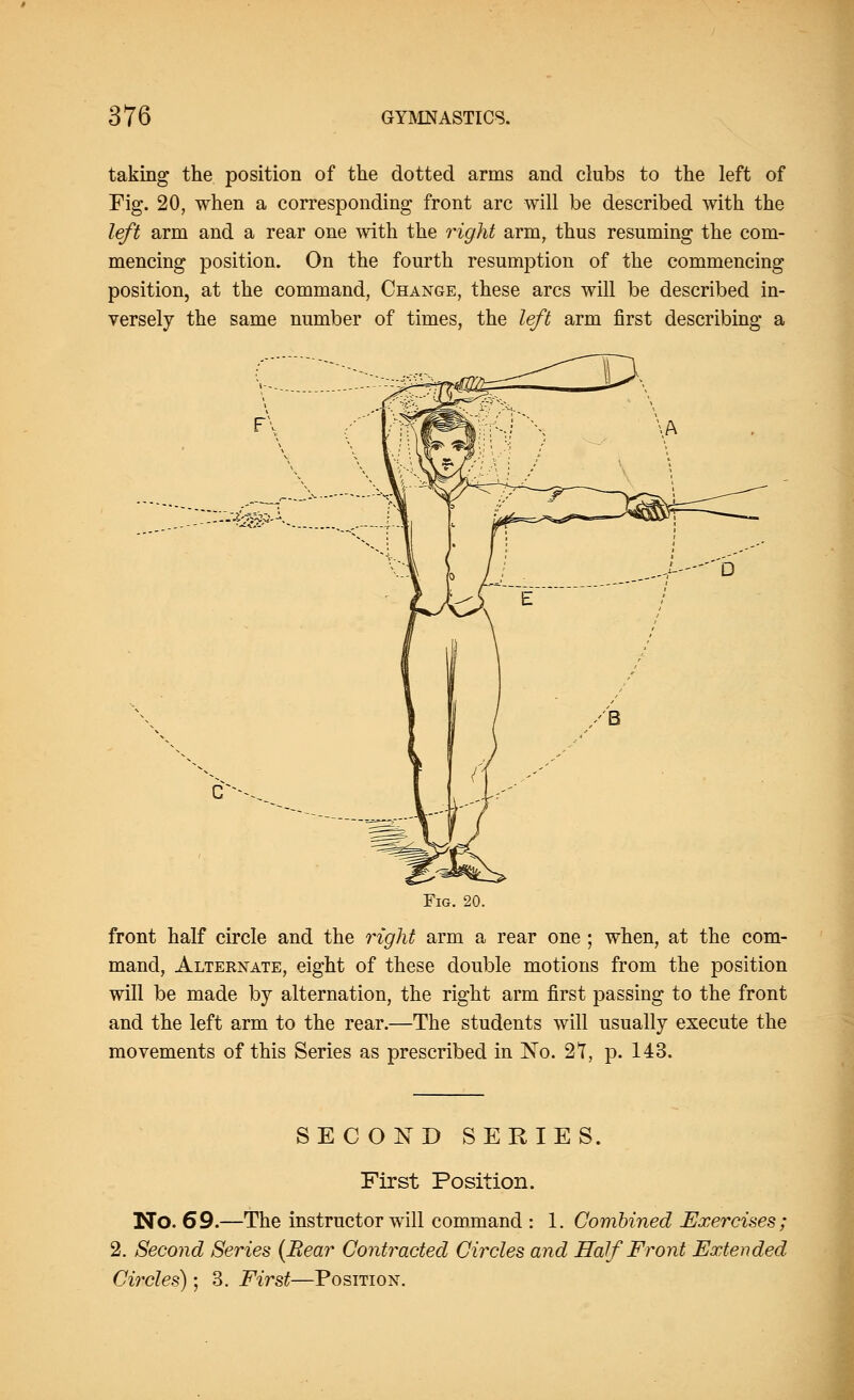 taking the position of the dotted arms and clubs to the left of Fig. 20, when a corresponding front arc will be described with the left arm and a rear one with the right arm, thus resuming the com- mencing position. On the fourth resumption of the commencing position, at the command, Change, these arcs will be described in- versely the same number of times, the left arm first describing a . - - - - ^'/V^p' *■• Fig. 20. front half circle and the right arm a rear one ; when, at the com- mand, Alternate, eight of these double motions from the position will be made by alternation, the right arm first passing to the front and the left arm to the rear.—The students will usually execute the movements of this Series as prescribed in No. 2T, p. 143. SECOND SERIES. First Position. No. 69.—The instructor will command : 1. Combined Exercises; 2. Second Series (Bear Contracted Circles and Half Front Extended Circles); 3. First—Position.