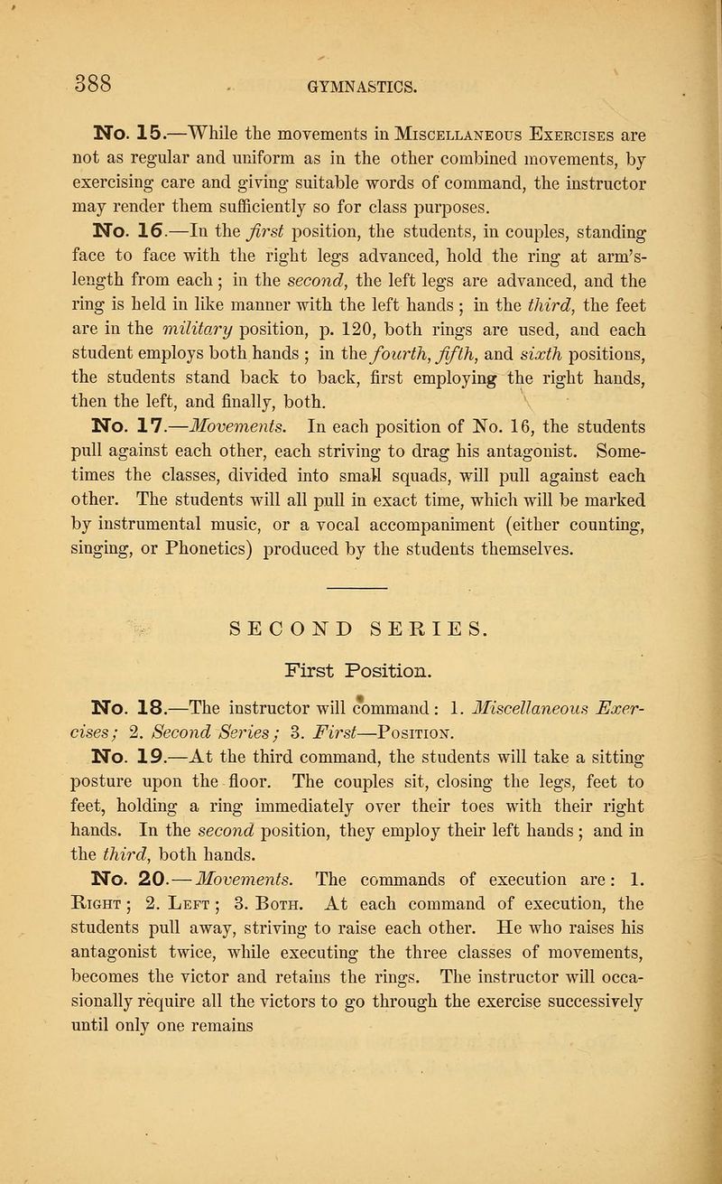 No. 15.—While the movements in Miscellaneous Exercises are not as regular and uniform as in the other combined movements, by- exercising care and giving suitable words of command, the instructor may render them sufficiently so for class purposes. No. 16.—In the first position, the students, in couples, standing face to face with the right legs advanced, hold the ring at arm's- length from each; in the second, the left legs are advanced, and the ring is held in like manner with the left hands ; in the third, the feet are in the military position, p. 120, both rings are used, and each student employs both hands ; in the fourth, fifth, and sixth positions, the students stand back to back, first employing the right hands, then the left, and finally, both. No. 17.—Movements. In each position of No. 16, the students pull against each other, each striving to drag his antagonist. Some- times the classes, divided into small squads, will pull against each other. The students will all pull in exact time, which will be marked by instrumental music, or a vocal accompaniment (either counting, singing, or Phonetics) produced by the students themselves. SECOND SERIES. First Position. No. 18.—The instructor will command: 1. Miscellaneous Exer- cises; 2. Second Series ; 3. First—Position. No. 19.—At the third command, the students will take a sitting posture upon the floor. The couples sit, closing the legs, feet to feet, holding a ring immediately over their toes with their right hands. In the second position, they employ their left hands ; and in the third, both hands. No. 20.—Movements. The commands of execution are: 1. Right ; 2. Left ; 3. Both. At each command of execution, the students pull away, striving to raise each other. He who raises his antagonist twice, while executing the three classes of movements, becomes the victor and retains the rings. The instructor will occa- sionally require all the victors to go through the exercise successively until only one remains