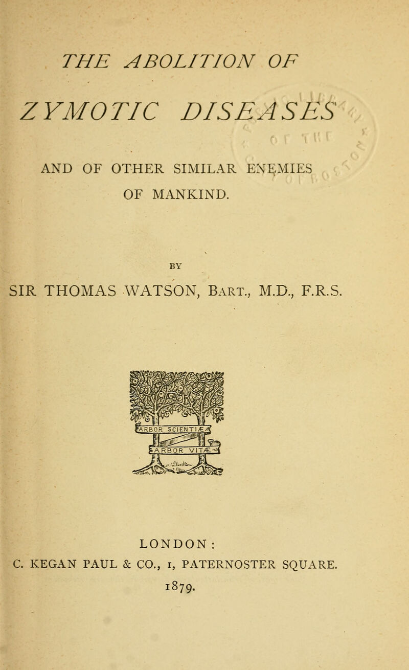 ZYMOTIC DISEASES AND OF OTHER SIMILAR ENE:<MIES OF MANKIND. BY SIR THOMAS WATSON, Bart., M.D., F.R.S. LONDON: C. KEGAN PAUL & CO., i, PATERNOSTER SQUARE. 1879.