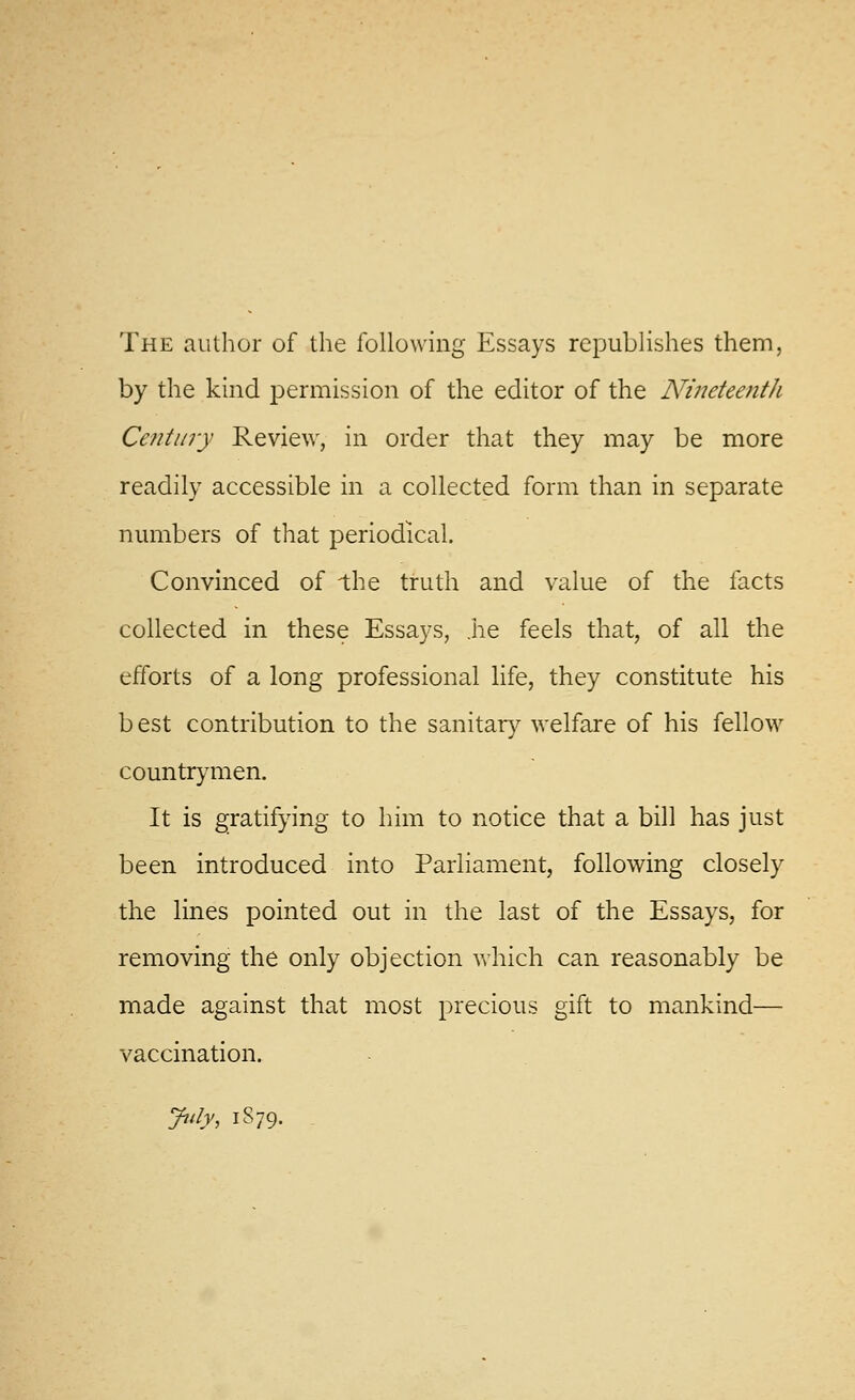 The author of the following Essays republishes them, by the kind permission of the editor of the N'ineteenth Cefitury Review, in order that they may be more readily accessible in a collected form than in separate numbers of that periodical. Convinced of the truth and value of the facts collected in these Essays, ,he feels that, of all the efforts of a long professional life, they constitute his best contribution to the sanitar)^ welfare of his fellow countrymen. It is gratifying to him to notice that a bill has just been introduced into ParHament, following closely the lines pointed out in the last of the Essays, for removing the only objection which can reasonably be made against that most precious gift to mankind— vaccination. Jtdy, 1S79.