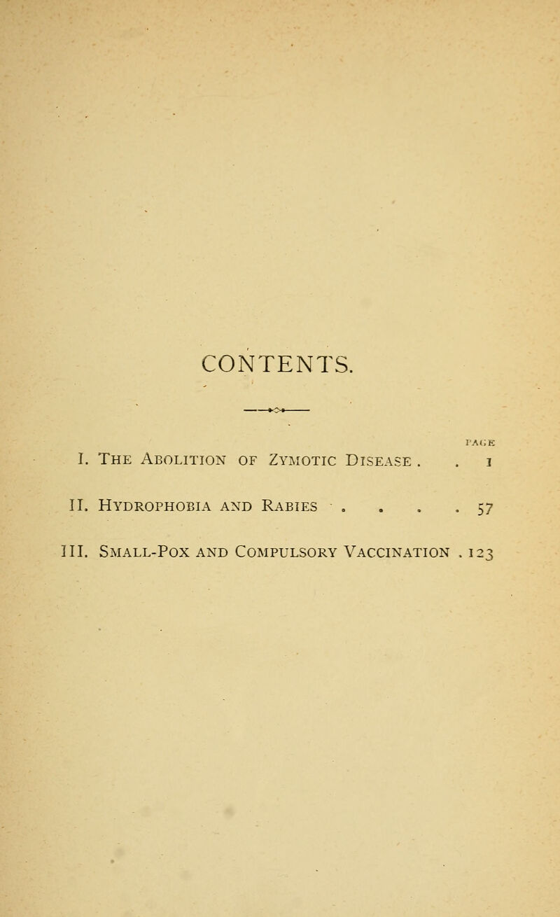 CONTENTS. rAi;E I. The Abolition of Zymotic Disease . . i II. Hydrophobia and Rabies . . . .57 III. Small-Pox and Compulsory Vaccination . 123