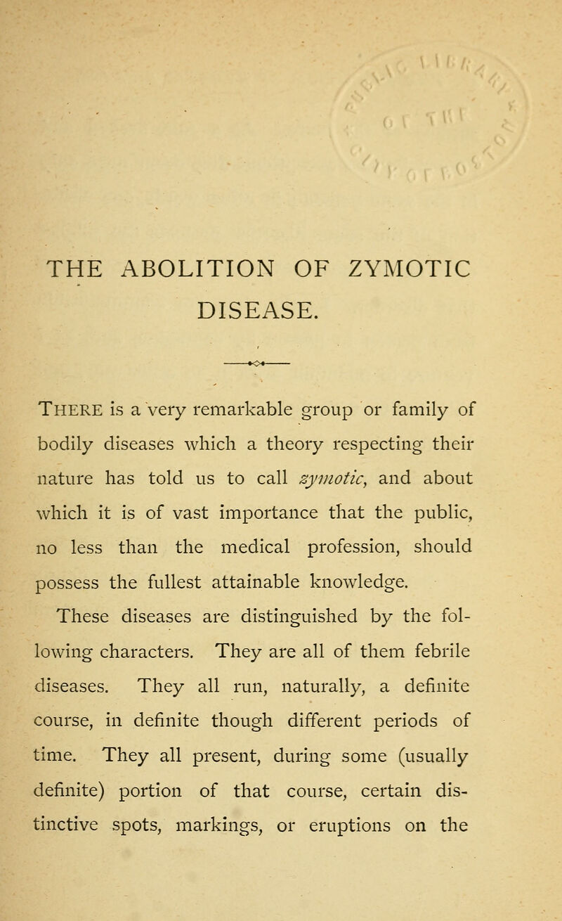 DISEASE. There is a very remarkable group or family of bodily diseases which a theory respecting their nature has told us to call zymotic, and about which it is of vast importance that the public, no less than the medical profession, should possess the fullest attainable knowledge. These diseases are distinguished by the fol- lowing characters. They are all of them febrile diseases. They all run, naturally, a definite course, in definite though different periods of time. They all present, during some (usually definite) portion of that course, certain dis- tinctive spots, markings, or eruptions on the