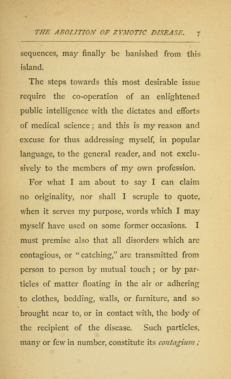 sequences, may finally be banished from this island. The steps towards this most desirable issue require the co-operation of an enlightened public intelligence with the dictates and efforts of medical science; and this is my reason and excuse for thus addressing myself, in popular language, to the general reader, and not exclu- sively to the members of my own profession. For what I am about to say I can claim no originality, nor shall I scruple to quote^ when it serves my purpose, words which I may myself have used on some former occasions. I must premise also that all disorders which are contagious, or  catching, are transmitted from person to person by mutual touch ; or by par- ticles of matter floating in the air or adhering to clothes, bedding, walls, or furniture, and so brought near to, or in contact with, the body of the recipient of the disease. Such particles, many or few In number, constitute Its contagimn ;