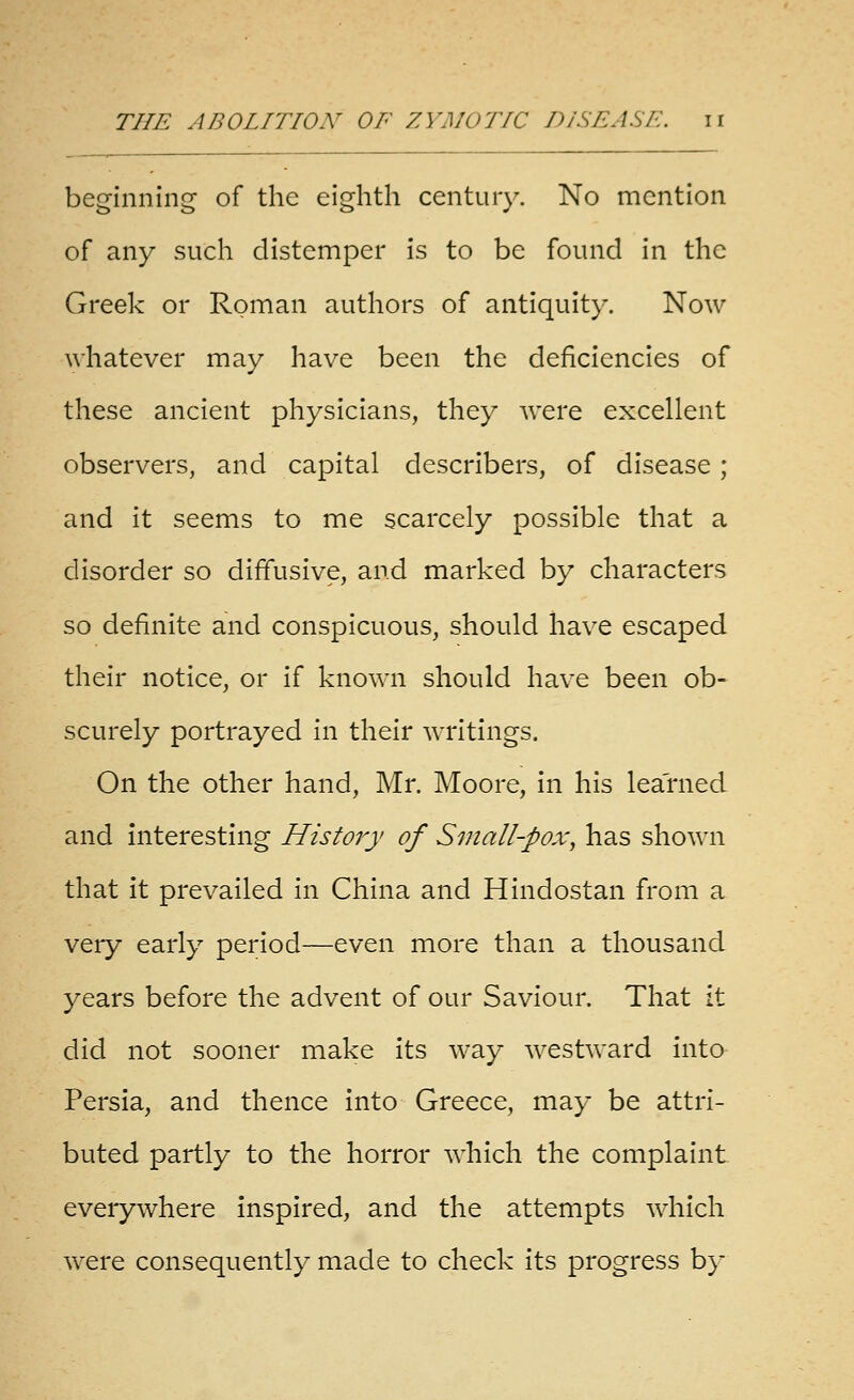 beginning of the eighth century. No mention of any such distemper is to be found in the Greek or Roman authors of antiquity. Now whatever may have been the deficiencies of these ancient physicians, they were excellent observers, and capital describers, of disease ; and it seems to me scarcely possible that a disorder so diffusive, and marked by characters so definite and conspicuous, should have escaped their notice, or if known should have been ob- scurely portrayed in their writings. On the other hand, Mr. Moore, in his learned and interesting History of Small-pox^ has shown that it prevailed in China and Hindostan from a very early period—even more than a thousand years before the advent of our Saviour. That it did not sooner make its way westward into Persia, and thence into Greece, may be attri- buted partly to the horror which the complaint everywhere inspired, and the attempts which were consequently made to check its progress b}-