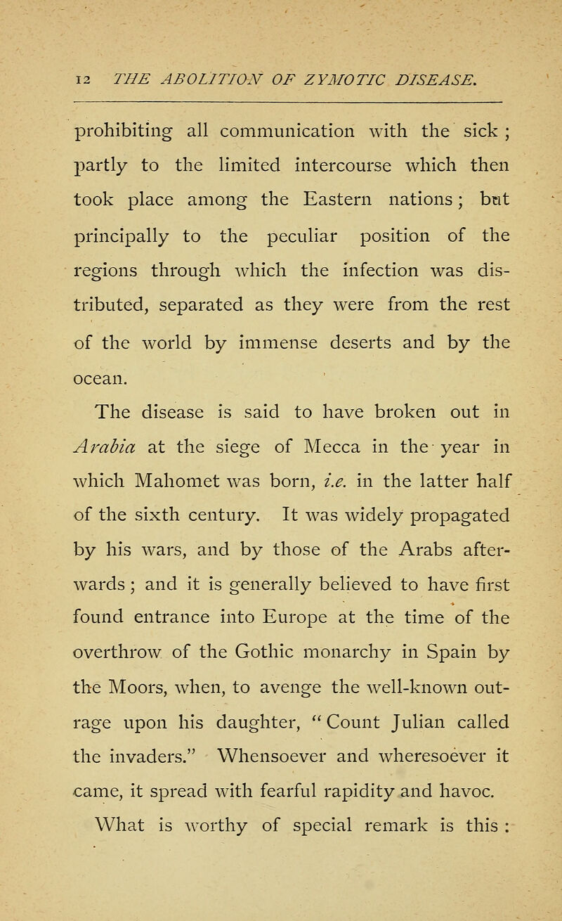 prohibiting all communication with the sick ; partly to the limited intercourse which then took place among the Eastern nations; bnt principally to the peculiar position of the regions through which the infection was dis- tributed, separated as they were from the rest of the world by immense deserts and by the ocean. The disease is said to have broken out in Arabia at the siege of Mecca in the year in which Mahomet was born, i.e. in the latter half of the sixth century. It was widely propagated by his wars, and by those of the Arabs after- wards ; and it is generally believed to have first found entrance into Europe at the time of the overthrow of the Gothic monarchy in Spain by the Moors, when, to avenge the well-known out- rage upon his daughter,  Count Julian called the invaders. Whensoever and wheresoever it came, it spread with fearful rapidity and havoc. What is worthy of special remark is this :