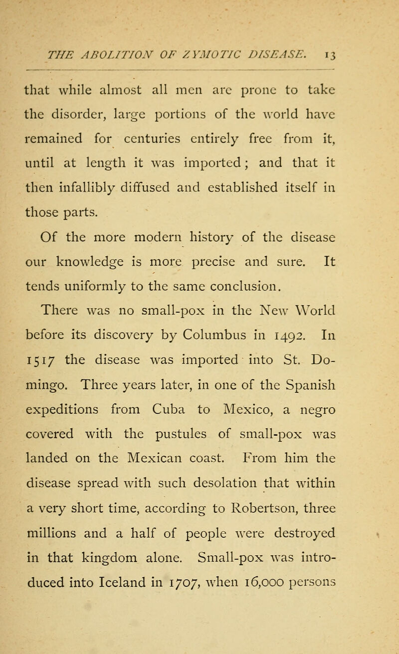 that while abnost all men are prone to take the disorder, large portions of the world have remained for centuries entirely free from it, until at length it was imported; and that it then infallibly diffused and established itself in those parts. Of the more modern history of the disease our knowledge is more precise and sure. It tends uniformly to the same conclusion. There was no small-pox in the New World before its discovery by Columbus in 1492. In 1517 the disease was imported into St. Do- mingo. Three years later, in one of the Spanish expeditions from Cuba to Mexico, a negro covered with the pustules of small-pox was landed on the Mexican coast. From him the disease spread with such desolation that within a very short time, according to Robertson, three millions and a half of people were destroyed in that kingdom alone. Small-pox was intro- duced into Iceland in 1707, when 16,000 persons