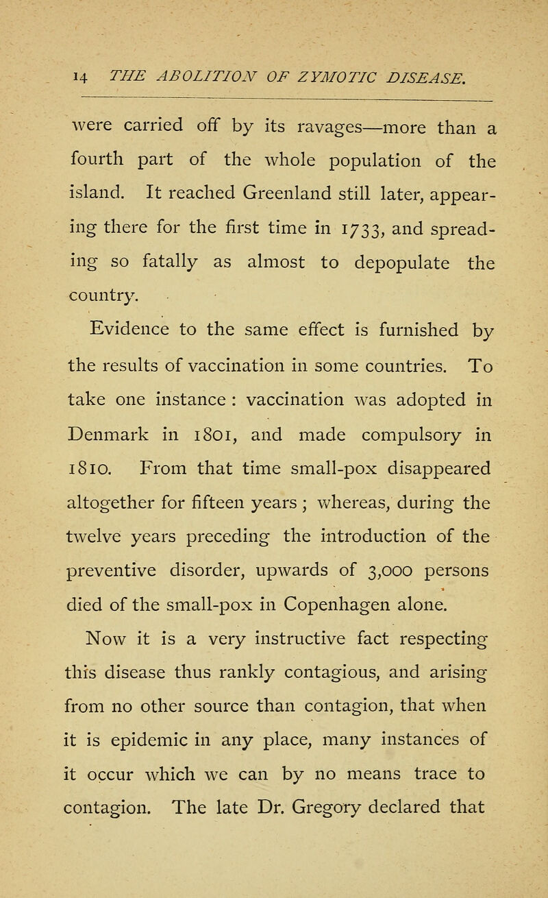 were carried off by its ravages—more than a fourth part of the whole population of the island. It reached Greenland still later, appear- ing there for the first time in 1733, and spread- ing so fatally as almost to depopulate the country. Evidence to the same effect is furnished by the results of vaccination in some countries. To take one instance : vaccination was adopted in Denmark in 1801, and made compulsory in 1810. From that time small-pox disappeared altogether for fifteen years ; whereas, during the twelve years preceding the introduction of the preventive disorder, upwards of 3,000 persons died of the small-pox in Copenhagen alone. Now it is a very instructive fact respecting this disease thus rankly contagious, and arising from no other source than contagion, that when it is epidemic in any place, many instances of it occur which we can by no means trace to contagion. The late Dr. Gregory declared that