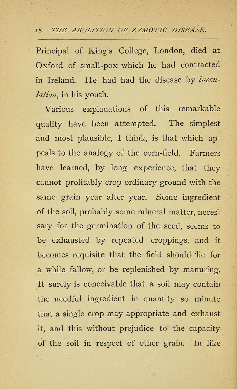 Principal of King's College, London, died at Oxford of small-pox which he had contracted in Ireland. He had had the disease by inocu- lation, in his youth. Various explanations of this remarkable quality have been attempted. The simplest and most plausible, I think, is that which ap- peals to the analogy of the corn-field. Farmers have learned, by long experience, that they cannot profitably crop ordinary ground with the same grain year after year. Some ingredient of the soil, probably some mineral matter, neces- sary for the germination of the seed, seems to be exhausted by repeated croppings, and it becomes requisite that the field should lie for a while fallow, or be replenished by manuring. It surely is conceivable that a soil may contain the needful ingredient in quantity so minute that a single crop may appropriate and .exhaust it, and this without prejudice to the capacity of the soil in respect of other grain. In like