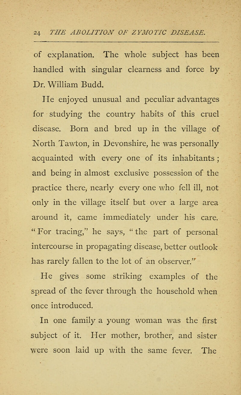 of explanation. The whole subject has been handled with singular clearness and force by Dr. William Budd. He enjoyed unusual and peculiar advantages for studying the country habits of this cruel disease. Born and bred up in the village of North Tawton, in Devonshire, he was personally acquainted with every one of its inhabitants ; and being in almost exclusive possession of the practice there, nearly every one who fell ill, not only in the village itself but over a large area around it, came immediately under his care,  For tracing, he says,  the part of personal intercourse in propagating disease, better outlook has rarely fallen to the lot of an observer. He gives some striking examples of the spread of the fever through the household when once introduced. In one family a young w^oman was the first subject of it Her mother, brother, and sister were soon laid up with the same fever. The