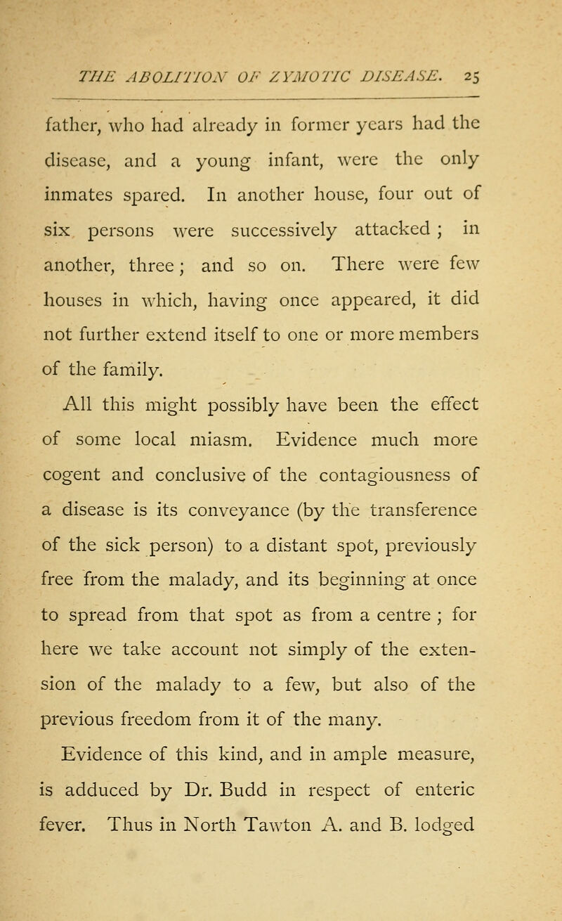 father, who had already in former years had the disease, and a young infant, were the only inmates spared. In another house, four out of six persons were successively attacked ; in another, three; and so on. There were few houses in which, having once appeared, it did not further extend itself to one or more members of the family. All this might possibly have been the effect of some local miasm. Evidence much more cogent and conclusive of the contagiousness of a disease is its conveyance (by the transference of the sick person) to a distant spot, previously free from the malady, and its beginning at once to spread from that spot as from a centre ; for here we take account not simply of the exten- sion of the malady to a few, but also of the previous freedom from it of the many. Evidence of this kind, and in ample measure, is adduced by Dr. Budd in respect of enteric fever. Thus in North Tawton A. and B. lodged