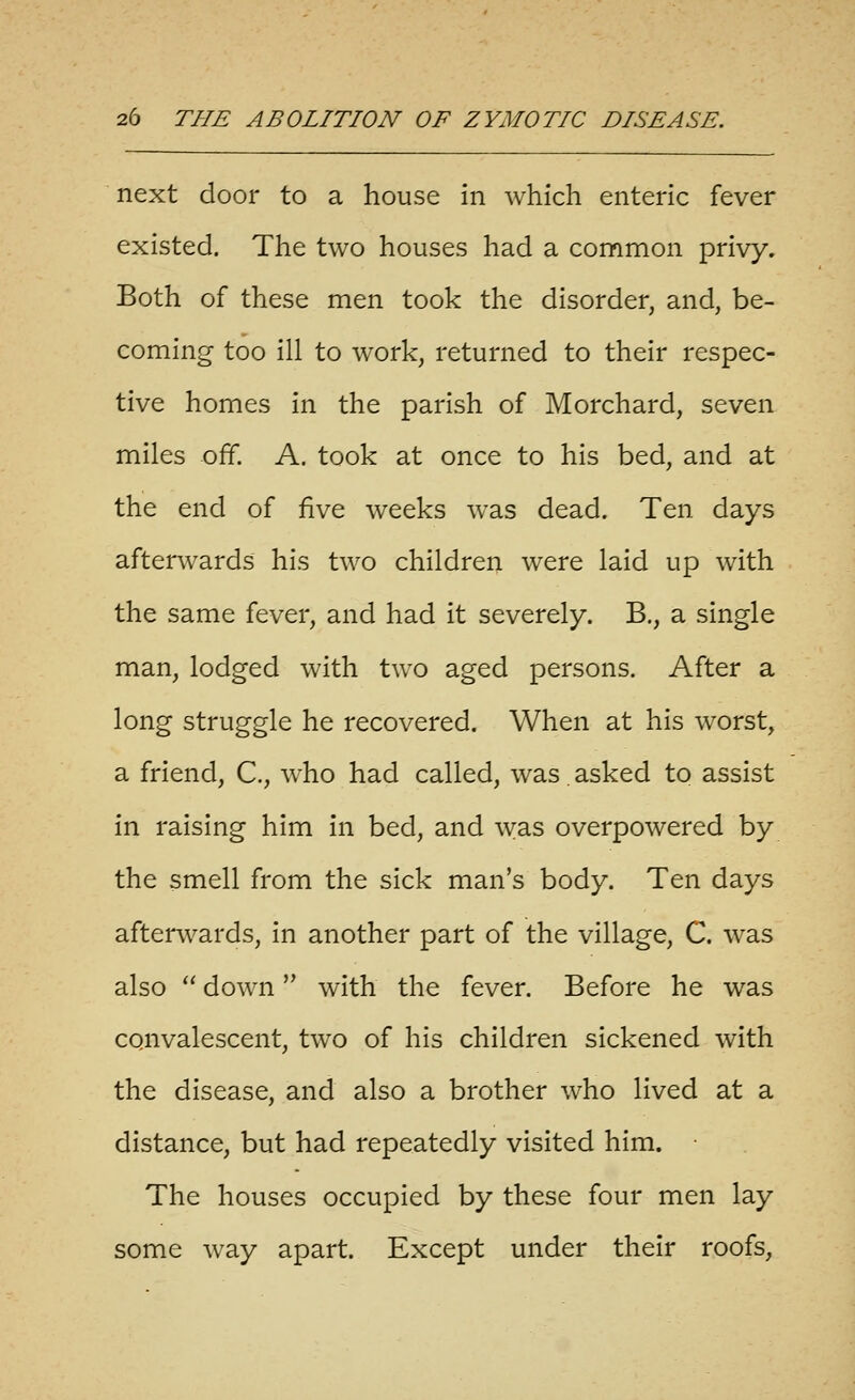 next door to a house in which enteric fever existed. The two houses had a common privy. Both of these men took the disorder, and, be- coming too ill to work, returned to their respec- tive homes in the parish of Morchard, seven miles off. A. took at once to his bed, and at the end of five weeks was dead. Ten days afterwards his two children were laid up with the same fever, and had it severely. B,, a single man, lodged with two aged persons. After a long struggle he recovered. When at his worst, a friend, C, who had called, was. asked to assist in raising him in bed, and was overpowered by the smell from the sick man's body. Ten days afterw^ards, in another part of the village, C. was also  down with the fever. Before he was convalescent, two of his children sickened with the disease, and also a brother who lived at a distance, but had repeatedly visited him. The houses occupied by these four men lay some way apart. Except under their roofs,