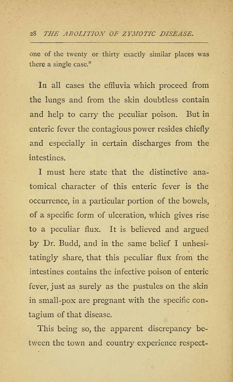 one of the twenty or thirty exactly similar places was there a single case. In all cases the effluvia which proceed from the lungs and from the skin doubtless contain and help to carry the peculiar poison. But in enteric fever the contagious power resides chiefly and especially in certain discharges from the intestines. I must here state that the distinctive ana- tomical character of this enteric fever is the occurrence, in a particular portion of the bowels, of a specific form of ulceration, which gives rise to a peculiar flux. It is believed and argued by Dr. Budd, and in the same belief I unhesi- tatingly share, that this peculiar flux from the intestines contains the infective poison of enteric fever, just as surely as the pustules on the skin in small-pox are pregnant with the specific con- tagium of that disease. This being so, the apparent discrepancy be- tween the town and country experience respect-