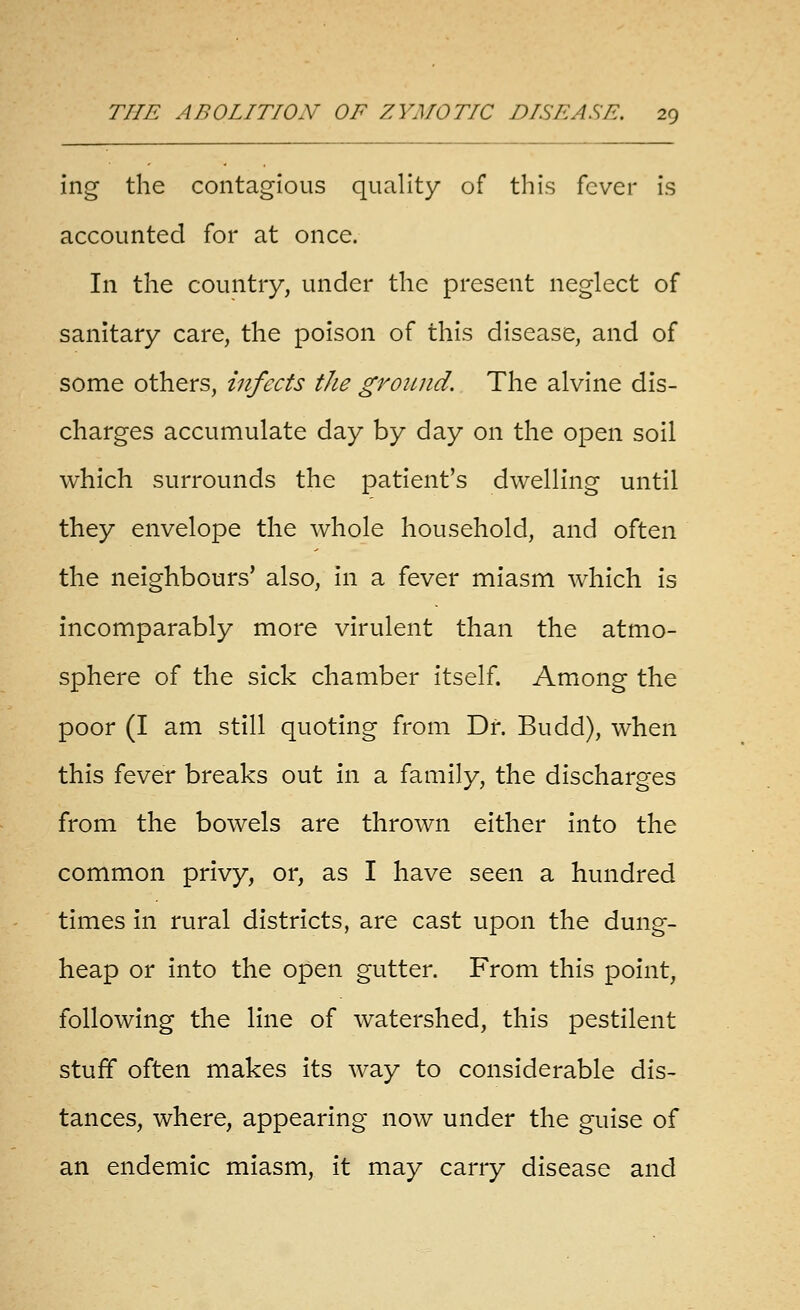 ing the contagious quality of this fever is accounted for at once. In the country, under the present neglect of sanitary care, the poison of this disease, and of some others, infects the ground. The alvine dis- charges accumulate day by day on the open soil which surrounds the patient's dwelling until they envelope the whole household, and often the neighbours' also, in a fever miasm which is incomparably more virulent than the atmo- sphere of the sick chamber itself. Among the poor (I am still quoting from Dr. Budd), when this fever breaks out in a family, the discharges from the bowels are thrown either into the common privy, or, as I have seen a hundred times in rural districts, are cast upon the dung- heap or into the open gutter. From this point, following the line of watershed, this pestilent stuff often makes its way to considerable dis- tances, where, appearing now under the guise of an endemic miasm, it may carry disease and