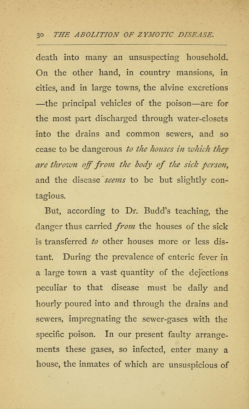 death into many an unsuspecting household. On the other hand, in country mansions, in cities, and in large towns, the alvine excretions —the principal vehicles of the poison—are for the most part discharged through water-closets into the drains and common sewers, and so cease to be dangerous to the houses in zvhich they are throzvn off from the body of the sick person^ and the disease seems to be but slightly con- tagious. But, according to Dr. Budd's teaching, the danger thus carried from the houses of the sick is transferred to other houses more or less dis- tant. During the prevalence of enteric fever in a large town a vast quantity of the dejections peculiar to that disease must be daily and hourly poured into and through the drains and sewers, impregnating the sewer-gases with the specific poison. In our present faulty arrange- ments these gases, so infected, enter many a house, the inmates of which are unsuspicious of