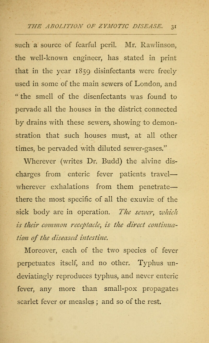 such a source of fearful peril. Mr. Rawlinson, the well-known engineer, has stated in print that in the year 1859 disinfectants were freely- used in some of the main sewers of London, and  the smell of the disenfectants Avas found to pervade all the houses in the district connected by drains with these sewers, showing to demon- stration that such houses must, at all other times, be pervaded with diluted sewer-gases. Wherever (writes Dr. Budd) the alvine dis- charges from enteric fever patients travel— wherever exhalations from them penetrate— there the most specific of all the exuviae of the sick body are in operation. The seiver, which is their connnon receptacle, is the direct contiima- tion of the diseased intestine. Moreover, each of the two species of fever perpetuates itself, and no other. Typhus un- deviatingly reproduces typhus, and never enteric fever, any more than small-pox propagates scarlet fever or measles ; and so of the rest.