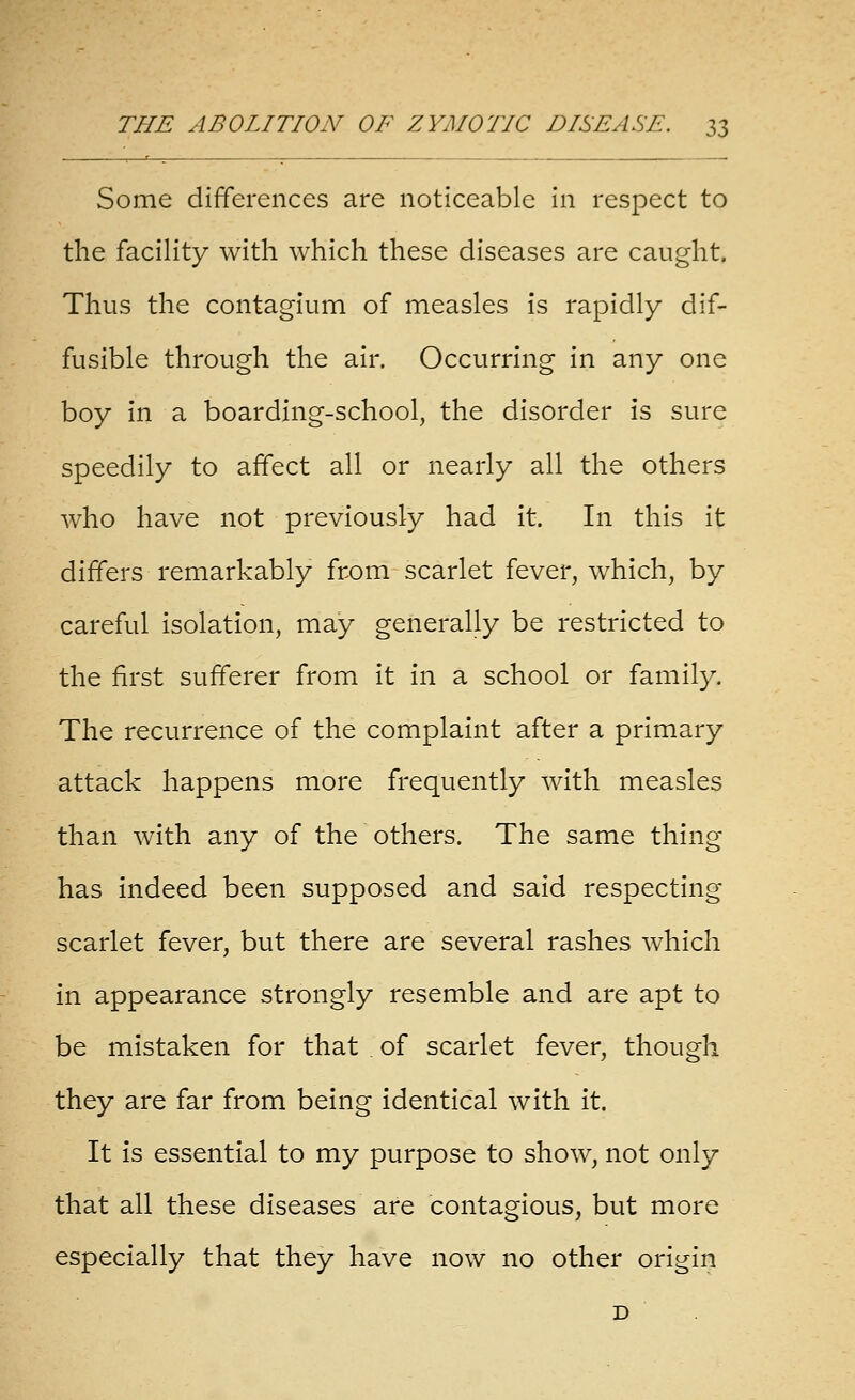 Some differences are noticeable in respect to the facility with which these diseases are caught. Thus the contagium of measles is rapidly dif- fusible through the air. Occurring in any one boy in a boarding-school, the disorder is sure speedily to affect all or nearly all the others who have not previously had it. In this it differs remarkably from scarlet fever, which, by careful isolation, may generally be restricted to the first sufferer from it in a school or family. The recurrence of the complaint after a primary attack happens more frequently with measles than with any of the others. The same thing has indeed been supposed and said respecting scarlet fever, but there are several rashes which in appearance strongly resemble and are apt to be mistaken for that of scarlet fever, though they are far from being identical with it. It is essential to my purpose to show, not only that all these diseases are contagious, but more especially that they have now no other origin D