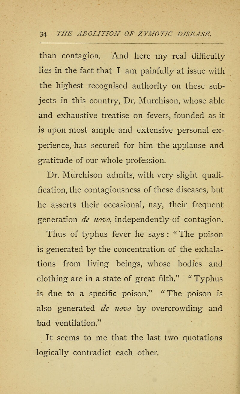 than contagion. And here my real difficulty lies in the fact that I am painfully at issue with the highest recognised authority on these sub- jects In this country, Dr. Murchison, whose able and exhaustive treatise on fevers, founded as it is upon most ample and extensive personal ex- perience, has secured for him the applause and gratitude of our whole profession. Dr. Murchison admits, with very slight quali- fication, the contagiousness of these diseases, but he asserts their occasional, nay, their frequent generation de novo, independently of contagion. Thus of typhus fever he says :  The poison is generated by the concentration of the exhala- tions from living beings, whose bodies and clothing are in a state of great filth.  Typhus is due to a specific poison.  The poison is also generated de novo by overcrowding and bad ventilation. It seems to me that the last two quotations logically contradict each other.