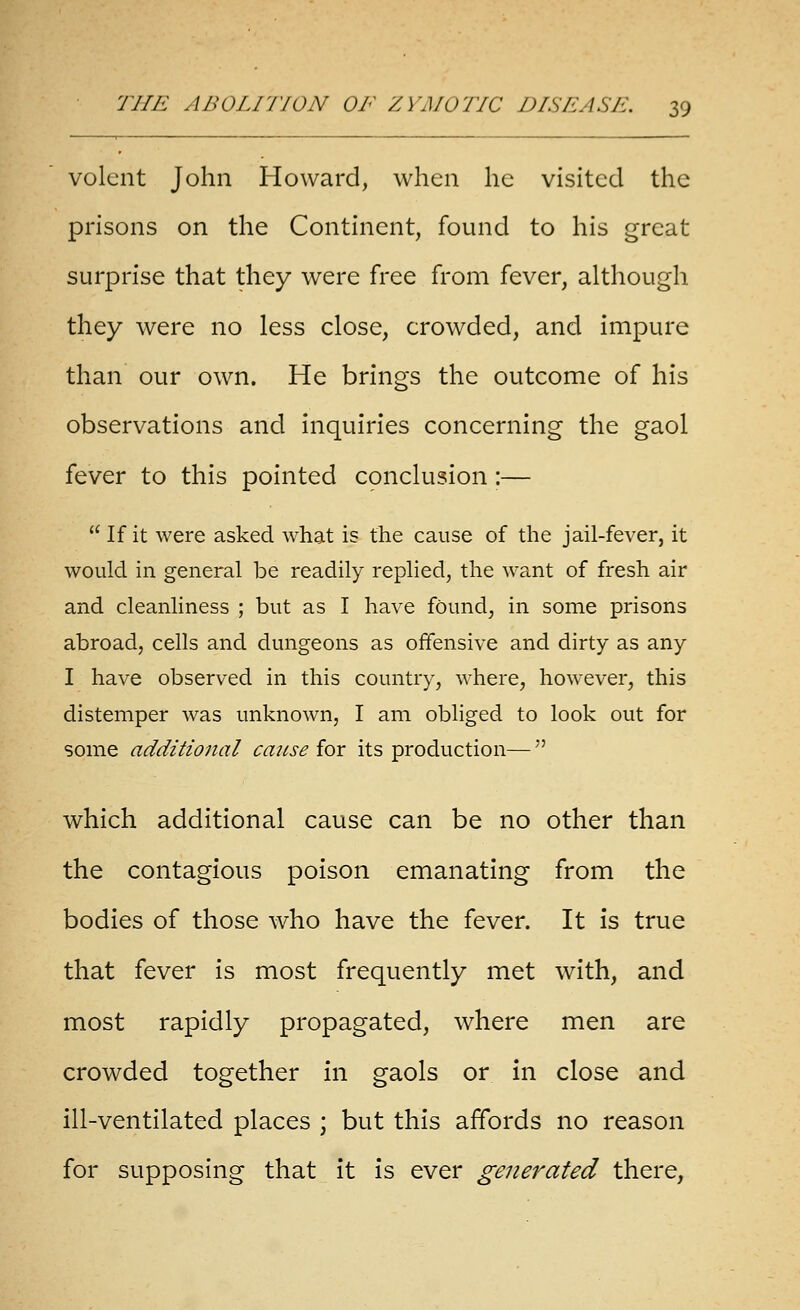 volent John Howard, when he visited the prisons on the Continent, found to his great surprise that they were free from fever, although they were no less close, crowded, and impure than our own. He brings the outcome of his observations and inquiries concerning the gaol fever to this pointed cpnclusion:—  If it were asked what is the cause of the jail-fever, it would in general be readily replied, the want of fresh air and cleanhness ; but as I have found, in some prisons abroad, cells and dungeons as offensive and dirty as any I have observed in this country, where, however, this distemper was unknown, I am obliged to look out for some additional cause for its production— which additional cause can be no other than the contagious poison emanating from the bodies of those who have the fever. It is true that fever is most frequently met with, and most rapidly propagated, where men are crowded together in gaols or in close and ill-ventilated places ; but this affords no reason for supposing that it is ever generated there,