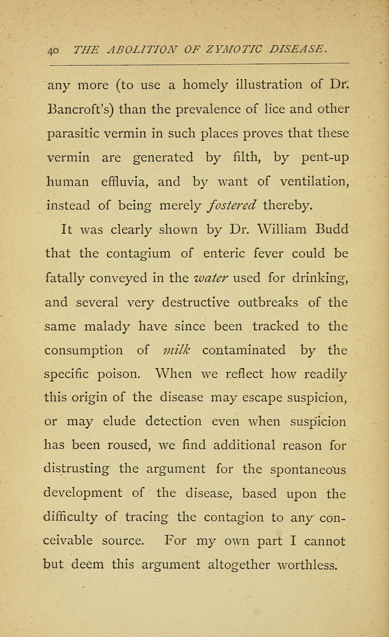 any more (to use a homely illustration of Dr. Bancroft's) than the prevalence of lice and other parasitic vermin in such places proves that these vermin are generated by filth, by pent-up human effluvia, and by want of ventilation, instead of being merely fostered thereby. It was clearly shown by Dr. William Budd that the contagium of enteric fever could be fatally conveyed in the water used for drinking, and several very destructive outbreaks of the same malady have since been tracked to the consumption of milk contaminated by the specific poison. When we reflect how readily this origin of the disease may escape suspicion, or may elude detection even when suspicion has been roused, we find additional reason for distrusting the argument for the spontaneo'us development of the disease, based upon the difficulty of tracing the contagion to any con- ceivable source. For my own part I cannot but deem this argument altogether worthless.