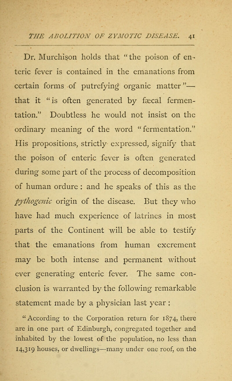 Dr. Murchison holds that  the poison of en - teric fever is contained in the emanations from certain forms -of putrefying organic matter — that it is often generated by fsecal fermen- tation. Doubtless he would not insist on the ordinary meaning of the word  fermentation. His propositions, strictly- expressed, signify that the poison of enteric fever is often generated during some part of the process of decomposition of human ordure : and he speaks of this as the pythogenic origin of the disease. But they who have had much experience of latrines in most parts of the Continent will be able to testify that the emanations from human excrement may be both intense and permanent without ever generating enteric fever. The same con- clusion is warranted by the following remarkable statement made by a physician last year : According to the Corporation return for 1874, there are in one part of Edinburgh, congregated together and inhabited by the lowest of the population, no less than 14,319 houses, or dwellings—many under one roof, on the