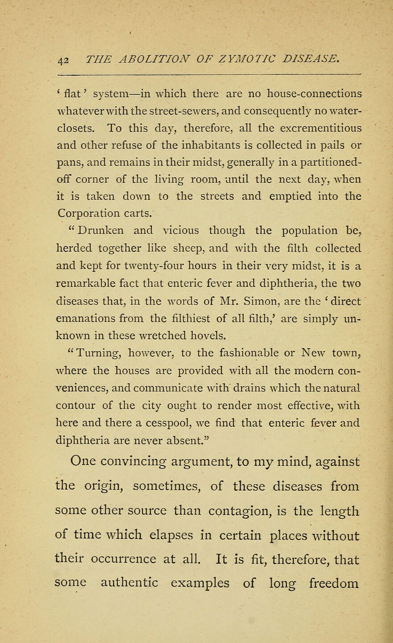 ' flat' system—in which there are no house-connections whatever with the street-sewers, and consequently no water- closets. To this day, therefore, all the excrementitious and other refuse of the inhabitants is collected in pails or pans, and remains in their midst, generally in a partitioned- off corner of the living room, until the next day, when it is taken down to the streets and emptied into the Corporation carts.  Drunken and vicious though the population be, herded together like sheep, and with the filth collected and kept for twenty-four hours in their very midst, it is a remarkable fact that enteric fever and diphtheria, the two diseases that, in the words of Mr. Simon, are the ' direct emanations from the filthiest of all filth,' are simply un- known in these wretched hovels. Turning, hov/ever, to the fashionable or New town, where the houses are provided with all the modem con- veniences, and communicate with drains which the natural contour of the city ought to render most effective, with here and there a cesspool, we find that enteric fever and diphtheria are never absent. One convincing argument, to my mind, against the origin, sometimes, of these diseases from some other source than contagion, is the length of time which elapses in certain places without their occurrence at all. It is fit, therefore, that some authentic examples of long freedom