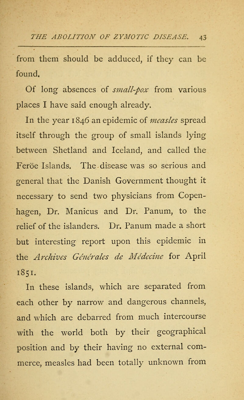 from them should be adduced, if they can be found. Of long absences of small-pox from various places I have said enough already. In the year 1846 an epidemic of measles spread itself through the group of small islands lying between Shetland and Iceland, and called the Feroe Islands. The ^ disease was so serious and general that the Danish Government thought it necessary to send two physicians from Copen- hagen, Dr. Manicus and Dr. Panum, to the relief of the islanders. Dr. Panum made a short but interesting report upon this epidemic in the Archives Generales de Medecine for April 1851. In these islands, which are separated from each other by narrow.and dangerous channels, and which are debarred from much intercourse with the world both by their geographical position and by their having no external com- merce, measles had been totally unknown from