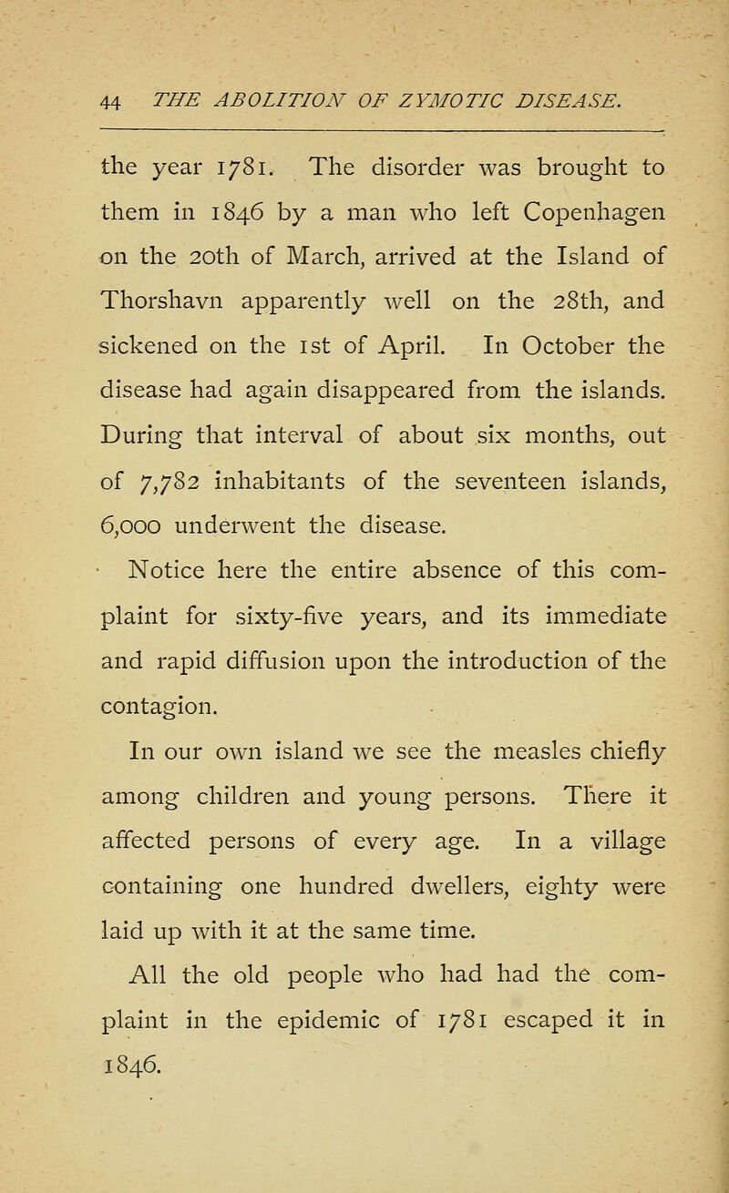 the year 1781. The disorder was brought to them m 1846 by a man who left Copenhagen on the 20th of March, arrived at the Island of Thorshavn apparently well on the 28th, and sickened on the ist of April. In October the disease had again disappeared from the islands. During that interval of about six months, out of 7,782 inhabitants of the seventeen islands, 6,000 underwent the disease. • Notice here the entire absence of this com- plaint for sixty-five years, and its immediate and rapid diffusion upon the introduction of the contagion. In our own island we see the measles chiefly among children and young persons. There it affected persons of every age. In a village containing one hundred dwellers, eighty were laid up with it at the same time. All the old people who had had the com- plaint in the epidemic of 1781 escaped it in 1846.