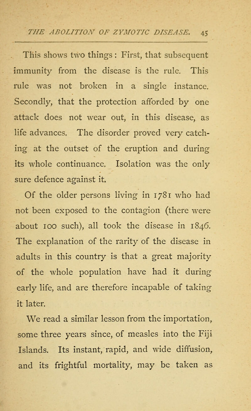 This shows two things : First, that subsequent immunity from the disease is the rule. This rule was not broken in a single instance. Secondly, that the protection afforded by one attack does not wear out, in this disease, as life advances. The disorder proved very catch- ing at the outset of the eruption and during its whole continuance. Isolation was the only sure defence against it. Of the older persons living in 1781 who had not been exposed to the contagion (there were about 100 such), all took the disease in 1846. The explanation of the rarity of the disease in adults in this country is that a great majority of the whole population have had it during early life, and are therefore incapable of taking it later. We read a similar lesson from the importation^ some three years since, of measles into the Fiji Islands. Its instant, rapid, and wide diffusion, and its frightful mortality, may be taken as