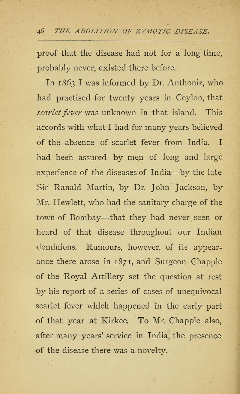 proof that the disease had not for a long time, probably never, existed there before. In 1863 I v/as informed by Dr. Anthoniz, who had practised for twenty years in Ceylon, that scarlet fever was unknown in that island. This accords with what I had for many years believed of the absence of scarlet fever from India. I had been assured by men of long and large experience of the diseases of India—by the late Sir Ranald Martin, by Dr. John Jackson, by Mr. Hewlett, who had the sanitary charge of the town of Bombay—that they had never seen or heard of that disease throughout our Indian ■dominions. Rumours, however, of its appear- ance there arose in 1871, and Surgeon Ghapple of the Royal Artillery set the question at rest by his report of a series of cases of unequivocal scarlet fever which happened in the early part of that year at Kirkee. To Mr. Chappie also, after many years' service in India, the presence of the disease there was a novelty.