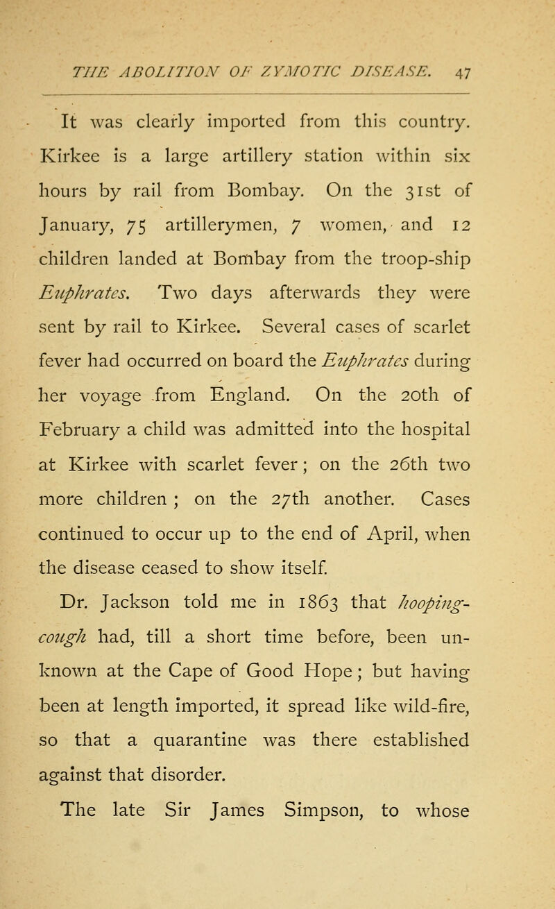 It was clearly imported from this country. Kirkec is a large artillery station within six hours by rail from Bombay. On the 31st of January, 75 artillerymen, 7 women, and 12 children landed at Bombay from the troop-ship EtLphratcs, Two days afterwards they were sent by rail to Kirkee. Several cases of scarlet fever had occurred on board the Eitphratcs during her voyage from England. On the 20th of February a child was admitted into the hospital at Kirkee with scarlet fever; on the 26th two more children ; on the 27th another. Cases continued to occur up to the end of April, when the disease ceased to show itself Dr. Jackson told me in 1863 that hooping- cough had, till a short time before, been un- known at the Cape of Good Hope; but having been at length imported, it spread like wild-fire, so that a quarantine was there established against that disorder. The late Sir James Simpson, to whose