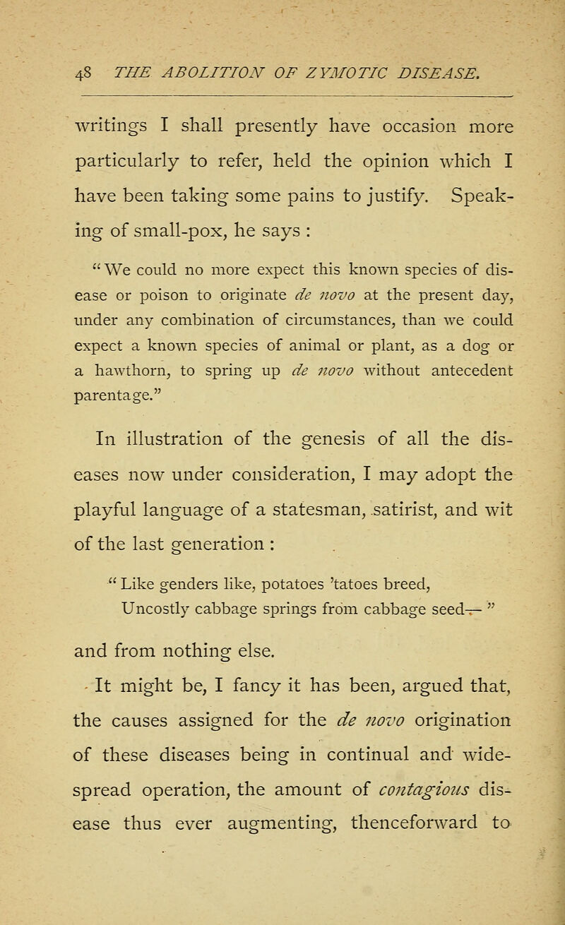 writings I shall presently have occasion more particularly to refer, held the opinion which I have been taking some pains to justify. Speak- ing of small-pox, he says : We could no more expect this known species of dis- ease or poison to originate de novo at the present day, under any combination of circumstances, than we could expect a known species of animal or plant, as a dog or a hawthorn, to spring up de novo without antecedent parentage. In illustration of the genesis of all the dis- eases now under consideration, I may adopt the playful language of a statesman, satirist, and wit of the last generation :  Like genders Uke, potatoes 'tatoes breed, Uncostly cabbage springs from cabbage seed-;r-  and from nothing else. ' It might be, I fancy it has been, argued that, the causes assigned for the de novo origination of these diseases being in continual and wide- spread operation, the amount of contagioics dis- ease thus ever augmenting, thenceforward to