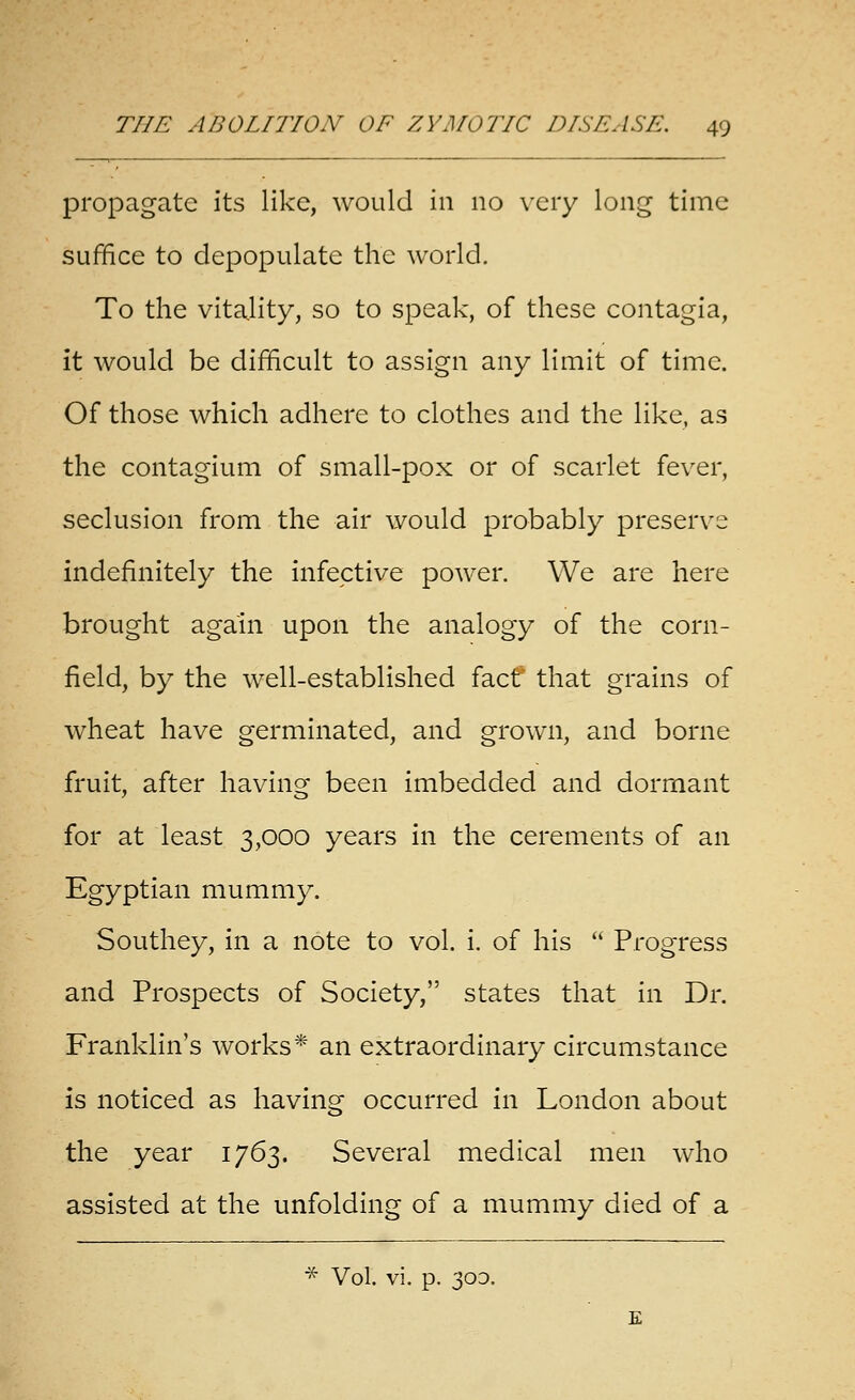 propagate its like, would in no very long time suffice to depopulate the world. To the vitality, so to speak, of these contagia, it would be difficult to assign any limit of time. Of those which adhere to clothes and the like, as the contagium of small-pox or of scarlet fever, seclusion from the air would probably preserve indefinitely the infective power. We are here brought again upon the analogy of the corn- field, by the well-established facf that grains of wheat have germinated, and grown, and borne fruit, after having been imbedded and dormant for at least 3,000 years in the cerements of an Egyptian mummy. Southey, in a note to vol. i. of his  Progress and Prospects of Society, states that in Dr. Franklin's works* an extraordinary circumstance is noticed as having occurred in London about the year 1763. Several medical men who assisted at the unfolding of a mummy died of a ■^ Vol. vi. p. 30D.