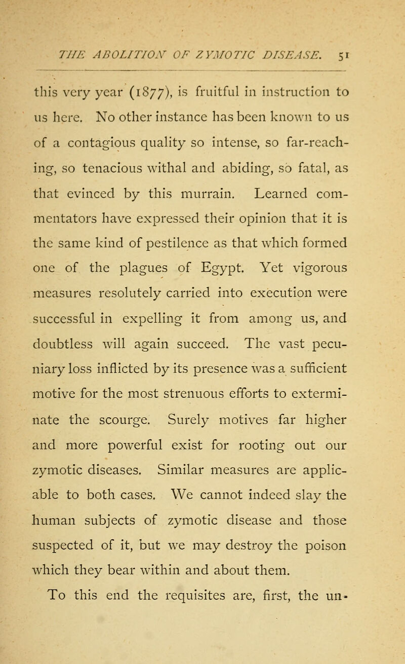 this very year (1877), '^^ fruitful in instruction to us here. No other instance has been known to us of a contagious quality so intense, so far-reach- ing, so tenacious withal and abiding, so fatal, as that evinced by this murrain. Learned com- mentators have expressed their opinion that it is the same kind of pestilence as that which formed one of the plagues of Egypt. Yet vigorous measures resolutely carried into execution were successful in expelling it from among us, and doubtless will again succeed. The vast pecu- niary loss inflicted by its presence was a sufficient motive for the most strenuous efforts to extermi- nate the scourge. Surely motives far higher and more powerful exist for rooting out our zymotic diseases. Similar measures are applic- able to both cases. We cannot indeed slay the human subjects of zymotic disease and those suspected of it, but we may destroy the poison which they bear within and about them. To this end the requisites are, first, the un»