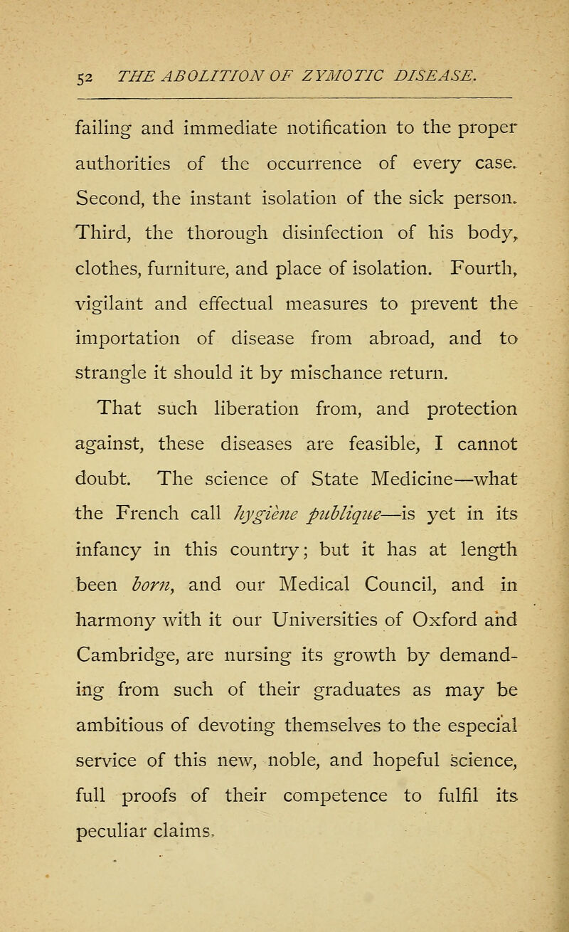 failing and immediate notification to the proper authorities of the occurrence of every case. Second, the instant isolation of the sick person. Third, the thorough disinfection of his body^ clothes, furniture, and place of isolation. Fourth, vigilant and effectual measures to prevent the importation of disease from abroad, and to strangle it should it by mischance return. That such liberation from, and protection against, these diseases are feasible, I cannot doubt. The science of State Medicine—what the French call hygiene pttbliqiie—^is yet in its infancy in this country; but it has at length been born, and our Medical Council, and in harmony with it our Universities of Oxford and Cambridge, are nursing its growth by demand- ing from such of their graduates as may be ambitious of devoting themselves to the especial service of this new, noble, and hopeful science, full proofs of their competence to fulfil its peculiar claims.