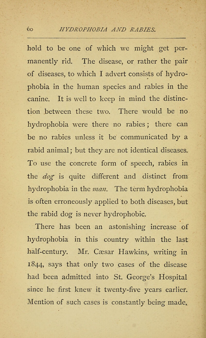 hold to be one of which we might get per- manently rid. The disease, or rather the pair of diseases, to which I advert consists of hydro- phobia in the human species and rabies in the canine. It is well to keep in mind the distinc- tion between these two. There would be no hydrophobia were there no rabies ; there can be no rabies unless it be communicated by a rabid animal; but they are not identical diseases. To use the concrete form of speech, rabies in the dog is quite different and distinct from hydrophobia in the man. The term hydrophobia is often erroneously applied to both diseases, but the rabid dog is never hydrophobic. There has been an astonishing increase of hydrophobia in this country within the last half-century. Mr. Caesar Hawkins, writing in 1844, says that only two cases of the disease had been admitted into St. George's Hospital since he first knew it twenty-five years earlier. Mention of such cases is constantly being made,.