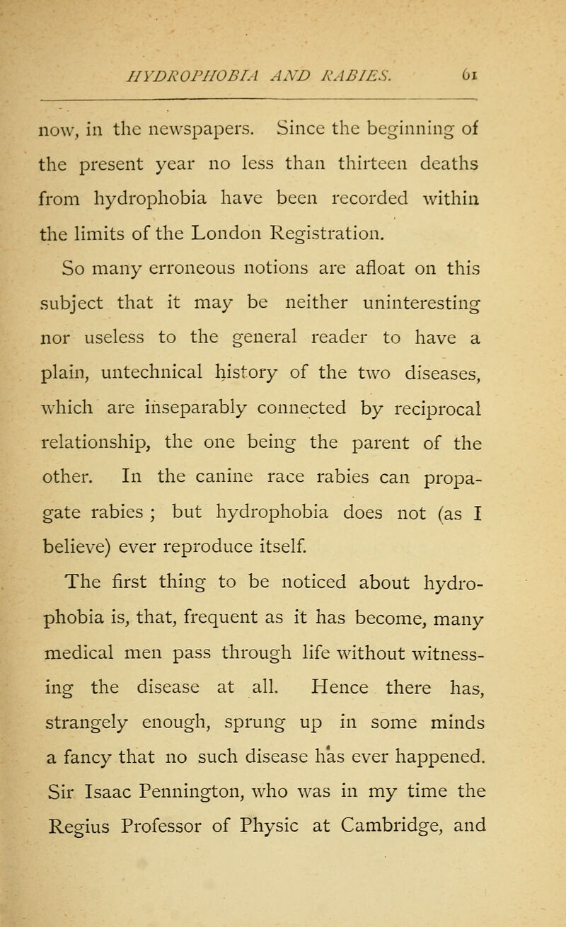 now, in the newspapers. Since the beginning of the present year no less than thirteen deaths from hydrophobia have been recorded within the limits of the London Registration. So many erroneous notions are afloat on this subject that it may be neither uninteresting nor useless to the general reader to have a plain, untechnical history of the two diseases, which are inseparably connected by reciprocal relationship, the one being the parent of the other. In the canine race rabies can propa- gate rabies ; but hydrophobia does not (as I believe) ever reproduce itself The first thing to be noticed about hydro- phobia is, that, frequent as it has become, many medical men pass through life without witness- ing the disease at all. Hence there has, strangely enough, sprung up in some minds a fancy that no such disease has ever happened. Sir Isaac Pennington, who was in my time the Regius Professor of Physic at Cambridge, and