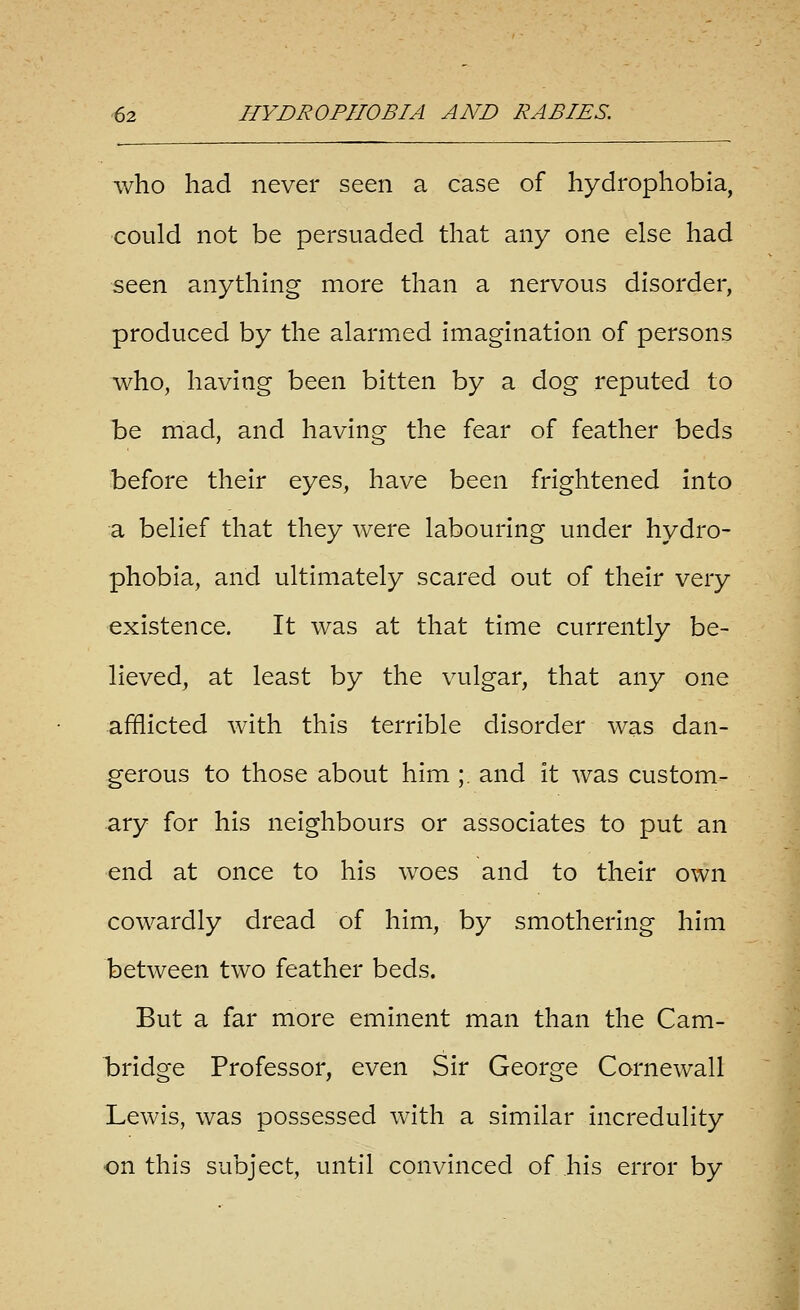 who had never seen a case of hydrophobia, could not be persuaded that any one else had seen anything more than a nervous disorder, produced by the alarmed imagination of persons who, having been bitten by a dog reputed to he mad, and having the fear of feather beds before their eyes, have been frightened into a belief that they were labouring under hydro- phobia, and ultimately scared out of their very existence. It was at that time currently be- lieved, at least by the vulgar, that any one afflicted with this terrible disorder was dan- gerous to those about him ;. and it was custom- ary for his neighbours or associates to put an end at once to his woes and to their own cowardly dread of him, by smothering him between two feather beds. But a far more eminent man than the Cam- b)ridge Professor, even Sir George Cornewall Lewis, was possessed with a similar incredulity on this subject, until convinced of his error by