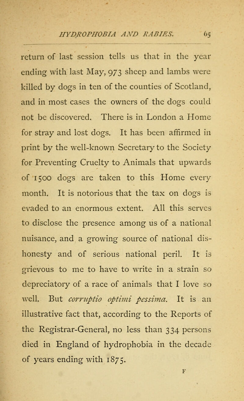 return of last session tells us that In the year ending with last May, 973 sheep and lambs were killed by dogs in ten of the counties of Scotland, and in most cases the owners of the dogs could not be discovered. There is in London a Home for stray and lost dogs. It has been affirmed In print by the well-known Secretary to the Society for Preventing Cruelty to Animals that upwards of 1500 dogs are taken to this Home every month. It is notorious that the tax on dogs is ev^aded to an enormous extent. All this serves to disclose the presence among us of a national nuisance, and a growing source of national dis- honesty and of serious national peril. It is grievous to me to have to write In a strain so depreciatory of a race of animals that I love so well. But corritptio optimi pessima. It is an illustrative fact that, according to the Reports of the Registrar-General, no less than 334 persons died in England of hydrophobia in the decade of years ending with 1875.