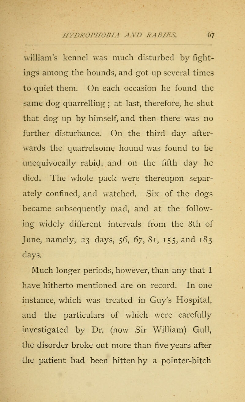 William's kennel was much disturbed by fight- ings among the hounds, and got up several times to quiet them. On each occasion he found the same dog quarrelling; at last, therefore, he shut that dog up by himself, and then there was no further disturbance. On the third day after- wards the quarrelsome hound was found to be unequivocally rabid, and on the fifth day he died. The'whole pack were thereupon separ- ately confined, and watched. Six of the dogs became subsequently mad, and at the follow- ing widely different intervals from the 8th of June, namely, 23 days, 56, 6^^ 81, 155, and 183 days. Much longer periods, however, than any that I have hitherto mentioned are on record. In one instance, which was treated in Guy's Hospital, and the particulars of which were carefully investigated by Dr. (now Sir William) Gull, the disorder broke out more than five years after the patient had been bitten by a pointer-bitch