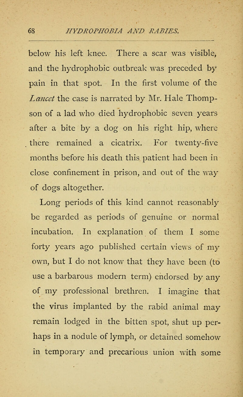 below his left knee. There a scar was visible, and the hydrophobic outbreak Avas preceded by pain in that spot. In the first volume of the Lancet the case is narrated by Mr. Hale Thomp- son of a lad who died hydrophobic seven years after a bite by a dog on his right hip, where there remained a cicatrix. For twenty-five months before his death this, patient had been in close confinement in prison, and out of the way of dogs altogether. Long periods of this kind cannot reasonably be regarded as periods of genuine or normal incubation. In explanation of them I some forty years ago published certain views of my own, but I do not know that they have been (to use a barbarous modern term) endorsed by any of my professional brethren. I imagine that the virus implanted by the rabid animal may remain lodged in the bitten spot, shut up per- haps in a nodule of lymph, or detained somehow In temporary and precarious union with some