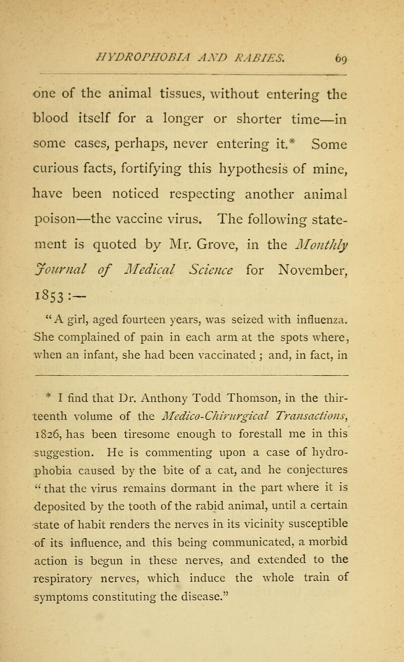 one of the animal tissues, without entering the blood itself for a longer or shorter time—in some cases, perhaps, never entering it* Some curious facts, fortifying this hypothesis of mine, have been noticed respecting another animal poison—the vaccine virus. The following state- ment is quoted by Mr. Grove, in the JMonthly journal of j\Iedical Science for November, 1853:-   A girl, aged fourteen years, was seized with influenza. She complained of pain in each arm at the spots where, when an infant, she had been vaccinated ; and, in fact, in * I find that Dr. Anthony Todd Thomson, in the thir- teenth volume of the Medico-Chi'nirgical Transactions^ 1826, has been tiresome enough to forestall me in this suggestion. He is commenting upon a case of hydro- phobia caused by the bite of a cat, and he conjectures  that the virus remains dormant in the part where it is deposited by the tooth of the rabid animal, until a certain state of habit renders the nerves in its vicinity susceptible of its influence, and this being communicated, a morbid action is begun in these nerves, and extended to the respiratory nerves, which induce the whole train of symptoms constituting the disease.