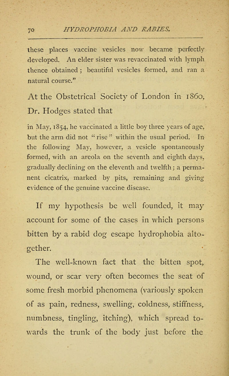 these places vaccine vesicles now became perfectly developed. An elder sister was revaccinated with lymph thence obtained ; beautiful vesicles formed, and ran a natural course. At the Obstetrical Society of London in i860, Dr. Hodges stated that in May, 1854, he vaccinated a little boy three years of age, but the arm did not  rise  within the usual period. In the following May, however, a vesicle spontaneously formed, with an areola on the seventh and eighth days, gradually declining on the eleventh and twelfth; a perma- nent cicatrix, marked by pits, remaining and giving evidence of the genuine vaccine disease. If my hypothesis be well founded, it may account for some of the cases in which persons bitten by a rabid dog escape hydrophobia alto- gether. ' The well-known fact that the bitten spot,, w^ound, or scar very often becomes the seat of some fresh morbid phenomena (variously spoken of as pain, redness, swelling, coldness, stiffness,, numbness, tingling. Itching), which spread to- wards the trunk of the body just before the