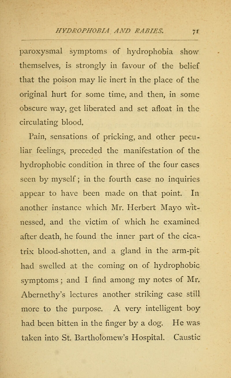 paroxysmal symptoms of hydrophobia show themselves, is strongly in favour of the belief that the poison may lie inert in the place of the original hurt for some tim.e, and then, in some obscure way, get liberated and set afloat in the circulating blood. Pain, sensations of pricking, and other pecu- liar feelings, preceded the manifestation of the hydrophobic condition in three of the four cases seen by myself; in the fourth case no inquiries appear to have been made on that point. In another instance which Mr. Herbert Mayo wit- nessed, and the victim of which he examined after death, he found the inner part of the cica- trix blood-shotten, and a gland in the arm-pit had swelled at the coming on of hydrophobic symptoms; and I find among my notes of Mr. Abernethy's lectures another striking case still more to the purpose. A very intelligent boy had been bitten in the finger by a dog. He was taken into St. Bartholomew's Hospital. Caustic