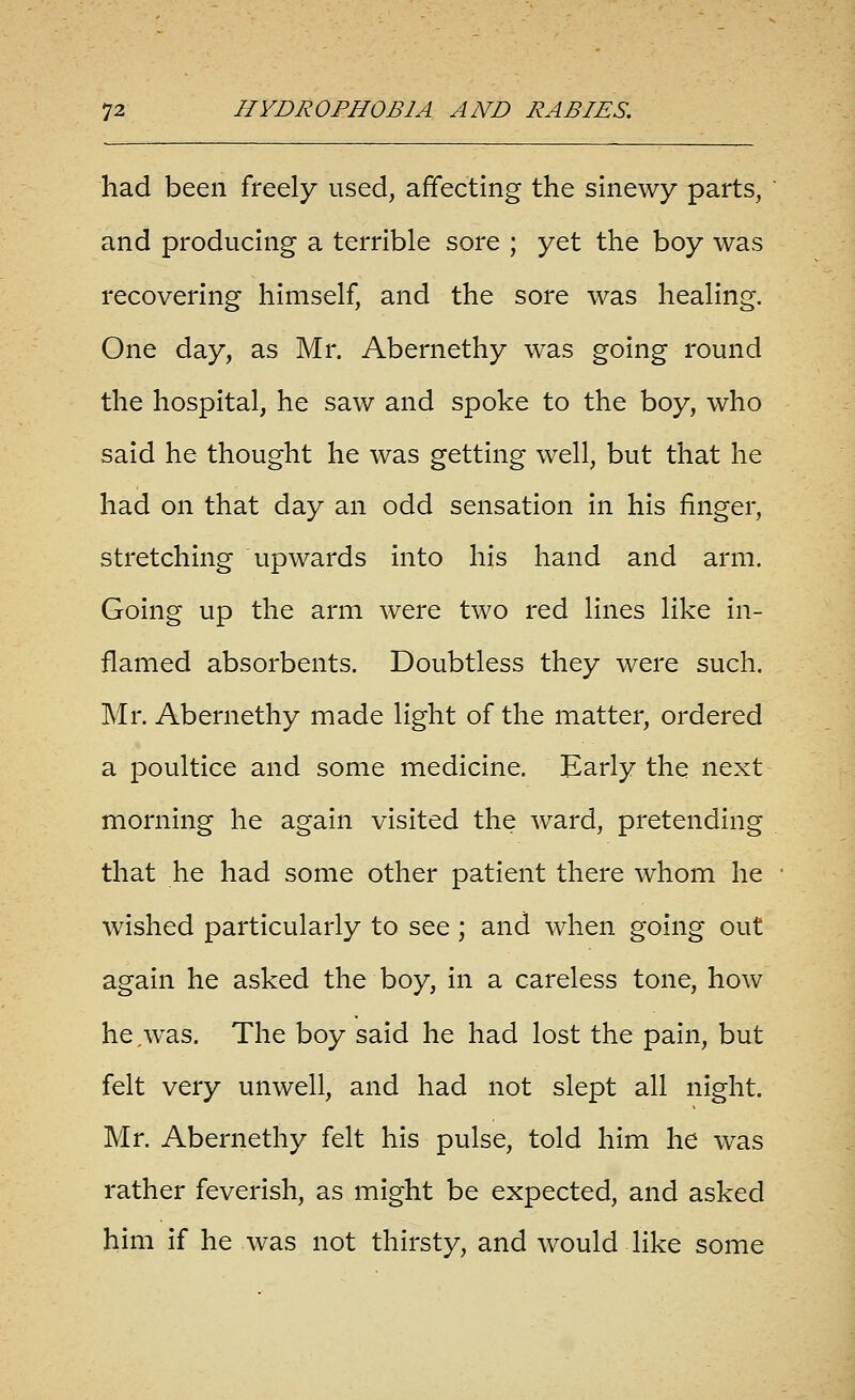 had been freely used, affecting the sinewy parts, and producing a terrible sore ; yet the boy was recovering himself, and the sore was healing. One day, as Mr. Abernethy was going round the hospital, he saw and spoke to the boy, who said he thought he was getting well, but that he had on that day an odd sensation in his finger, stretching upwards into his hand and arm. Going up the arm were two red lines like in- flamed absorbents. Doubtless they were such. Mr. Abernethy made light of the matter, ordered a poultice and some medicine. Early the next morning he again visited the ward, pretending that he had some other patient there whom he wished particularly to see; and when going out again he asked the boy, in a careless tone, how he,was. The boy said he had lost the pain, but felt very unwell, and had not slept all night. Mr. Abernethy felt his pulse, told him he was rather feverish, as might be expected, and asked him if he was not thirsty, and would like some