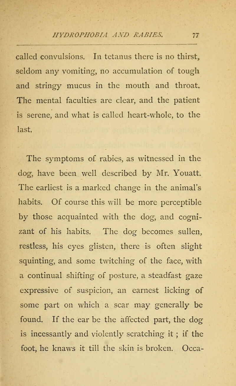 called convulsions. In tetanus there is no thirsty seldom any vomiting, no accumulation of tough and stringy mucus in the mouth and throat. The mental faculties are clear, and the patient is serene, and what is called heart-whole, to the last. The symptoms of rabies, as witnessed In the dog, have been well described by Mr. Youatt. The earliest is a marked change in the animal's habits. Of course this will be more perceptible by those acquainted with the dog, and cogni- zant of his habits. The dog becomes sullen, restless, his eyes glisten, there is often slight squinting, and some twitching of the face, with a continual shifting of posture, a steadfast gaze expressive of suspicion, an earnest licking of some part on which a scar may generally be found. If the ear be the affected part, the dog is incessantly and violently scratching it ; if the foot, he knaws it till the skin is broken. Occa-