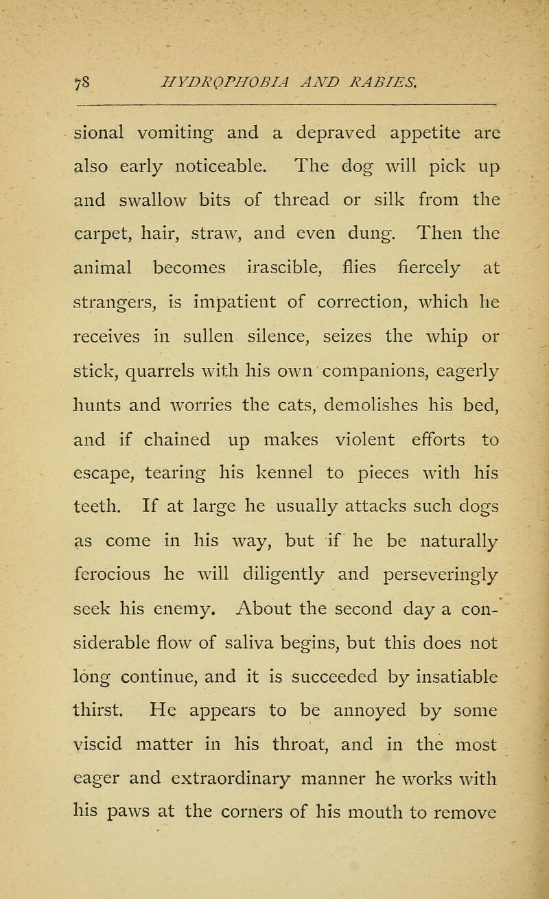 sional vomiting and a depraved appetite are also early noticeable. The dog will pick up and swallow bits of thread or silk from the carpet, hair, straw, and even dung. Then the animal becomes irascible, flies fiercely at strangers, is impatient of correction, which he receives in sullen silence, seizes the whip or stick, quarrels with his own companions, eagerly hunts and worries the cats, demolishes his bed, and if chained up makes violent efforts to escape, tearing his kennel to pieces with his teeth. If at large he usually attacks such dogs as come in his way, but if he be naturally ferocious he will diligently and perseveringly seek his enemy. About the second day a con- siderable flow of saliva begins, but this does not long continue, and it is succeeded by insatiable thirst. He appears to be annoyed by some viscid matter in his throat, and in the most eager and extraordinary manner he works with his paws at the corners of his mouth to remove