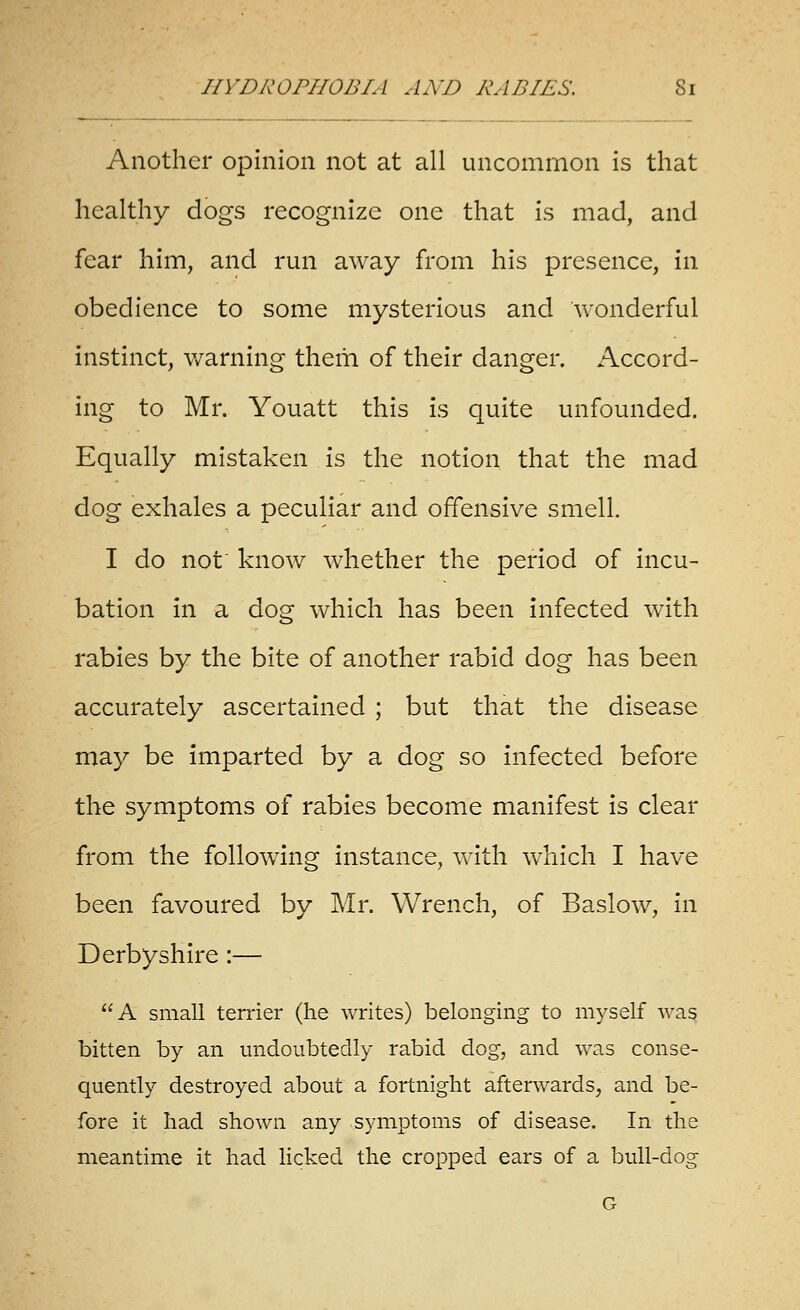 Another opinion not at all uncommon is that healthy dogs recognize one that is mad, and fear him, and run away from his presence, in obedience to some mysterious and wonderful instinct, v/arning them of their danger. Accord- ing to Mr. Youatt this is quite unfounded. Equally mistaken is the notion that the mad dog exhales a peculiar and offensive smell. I do not' know whether the period of incu- bation in a dog which has been infected w^ith rabies by the bite of another rabid dog has been accurately ascertained ; but that the disease may be imparted by a dog so infected before the symptoms of rabies become manifest is clear from the foUow^Ing Instance, vv^ith which I have been favoured by Mr. Wrench, of Baslow, in Derbyshire:— A small terrier (he writes) belonging to myself was bitten by an undoubtedly rabid dog, and was conse- quently destroyed about a fortnight afterwards, and be- fore it had shown any symptoms of disease. In the meantime it had licked the cropped ears of a bull-dog G