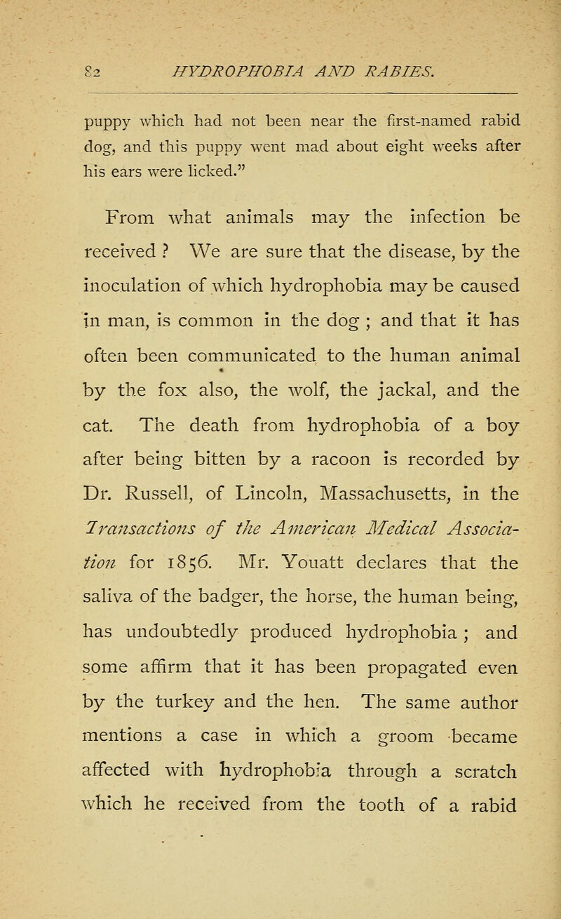 puppy which had not been near the first-named rabid dog, and this puppy went mad about eight weeks after his ears were licked. From what animals may the Infection be received ? We are sure that the disease, by the Inoculation of which hydrophobia may be caused in man, is common In the dog ; and that It has often been communicated to the human animal by the fox also, the wolf, the jackal, and the cat. The death from hydrophobia of a boy after being bitten by a racoon Is recorded by Dr. Russell, of Lincoln, Massachusetts, In the Iransactions of the American Medical Associa- tion for 1856. Mr. Youatt declares that the saliva of the badger, the horse, the human being, has undoubtedly produced hydrophobia ; and some affirm that It has been propagated even by the turkey and the hen. The same author mentions a case In which a groom became affected with hydrophobia through a scratch which he received from the tooth of a rabid