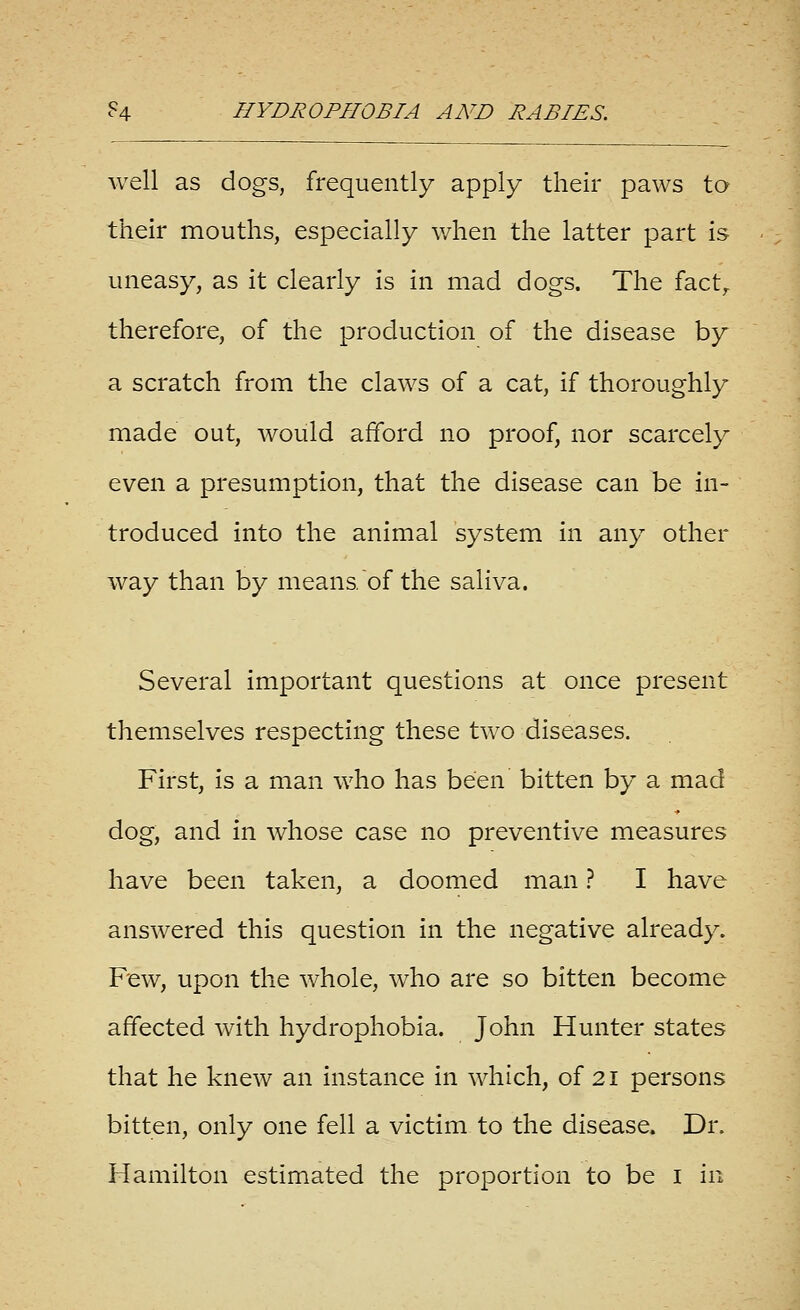 well as dogs, frequently apply their paws to their mouths, especially when the latter part is uneasy, as it clearly is in mad dogs. The fact^ therefore, of the production of the disease by a scratch from the claws of a cat, if thoroughly made out, would afford no proof, nor scarcely even a presumption, that the disease can be in- troduced into the animal system in any other way than by means of the saliva. Several important questions at once present themselves respecting these two diseases. First, is a man who has been bitten by a mad dog, and in whose case no preventive measures have been taken, a doomed man ? I have answered this question in the negative already. Few, upon the whole, who are so bitten become affected with hydrophobia. John Hunter states that he knew an instance in which, of 21 persons bitten, only one fell a victim to the disease. Dr.